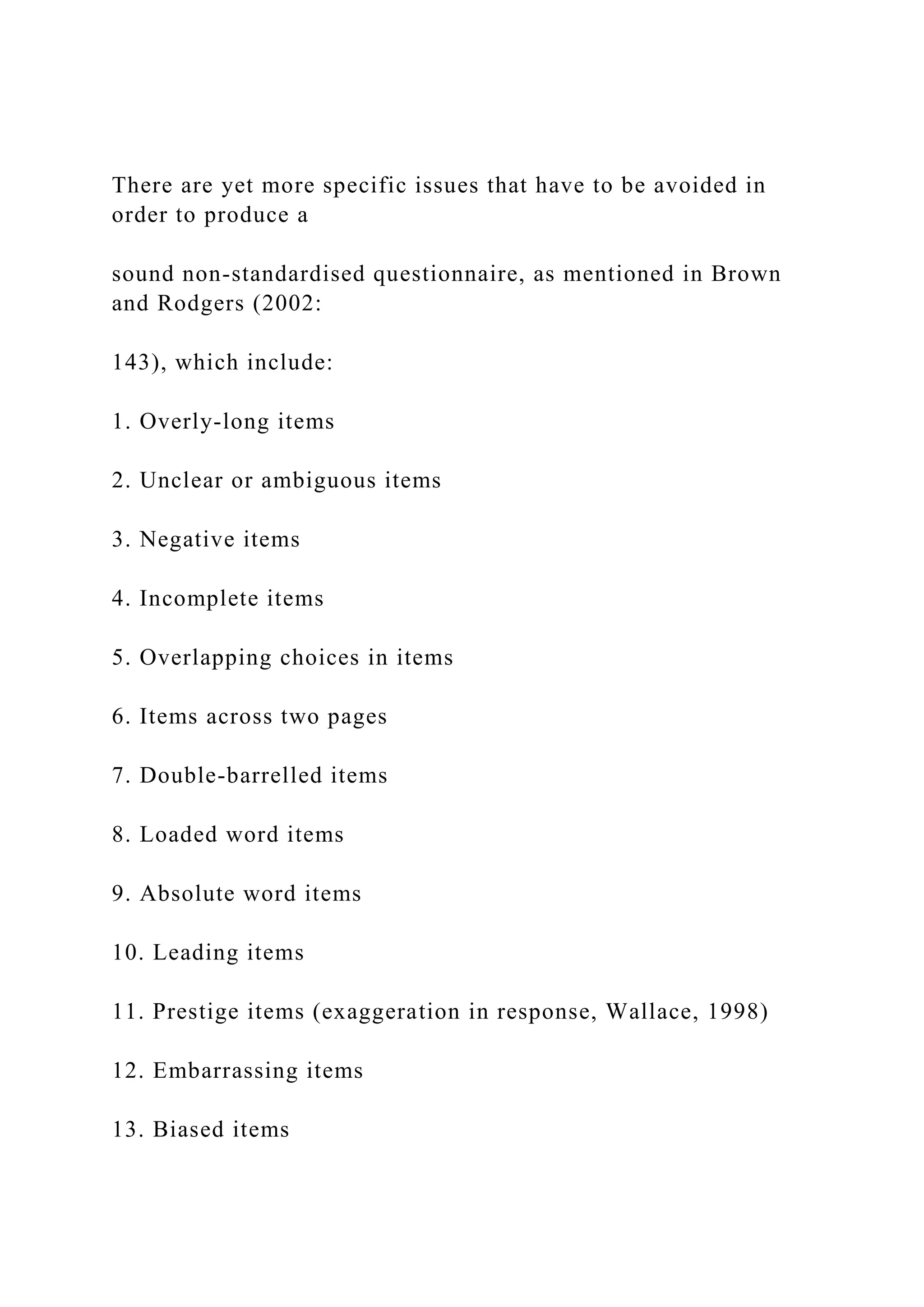 There are yet more specific issues that have to be avoided in
order to produce a
sound non-standardised questionnaire, as mentioned in Brown
and Rodgers (2002:
143), which include:
1. Overly-long items
2. Unclear or ambiguous items
3. Negative items
4. Incomplete items
5. Overlapping choices in items
6. Items across two pages
7. Double-barrelled items
8. Loaded word items
9. Absolute word items
10. Leading items
11. Prestige items (exaggeration in response, Wallace, 1998)
12. Embarrassing items
13. Biased items
 