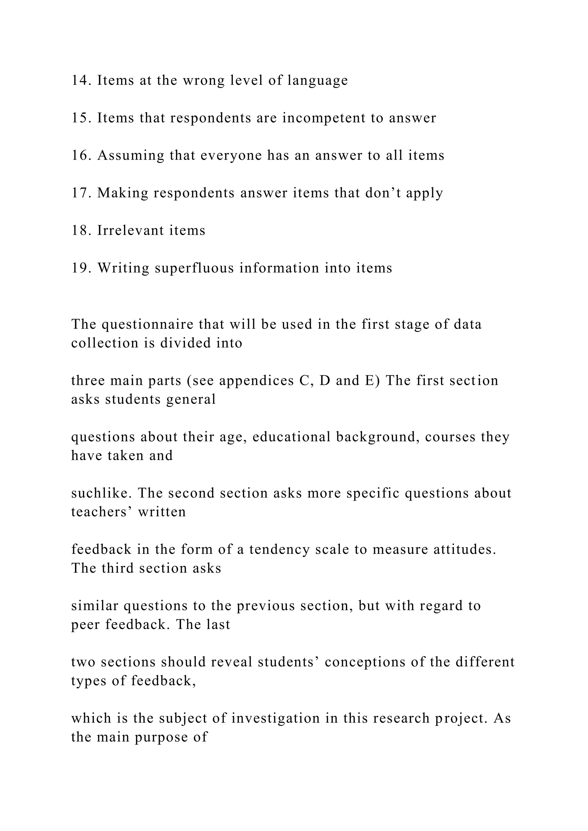 14. Items at the wrong level of language
15. Items that respondents are incompetent to answer
16. Assuming that everyone has an answer to all items
17. Making respondents answer items that don’t apply
18. Irrelevant items
19. Writing superfluous information into items
The questionnaire that will be used in the first stage of data
collection is divided into
three main parts (see appendices C, D and E) The first section
asks students general
questions about their age, educational background, courses they
have taken and
suchlike. The second section asks more specific questions about
teachers’ written
feedback in the form of a tendency scale to measure attitudes.
The third section asks
similar questions to the previous section, but with regard to
peer feedback. The last
two sections should reveal students’ conceptions of the different
types of feedback,
which is the subject of investigation in this research project. As
the main purpose of
 