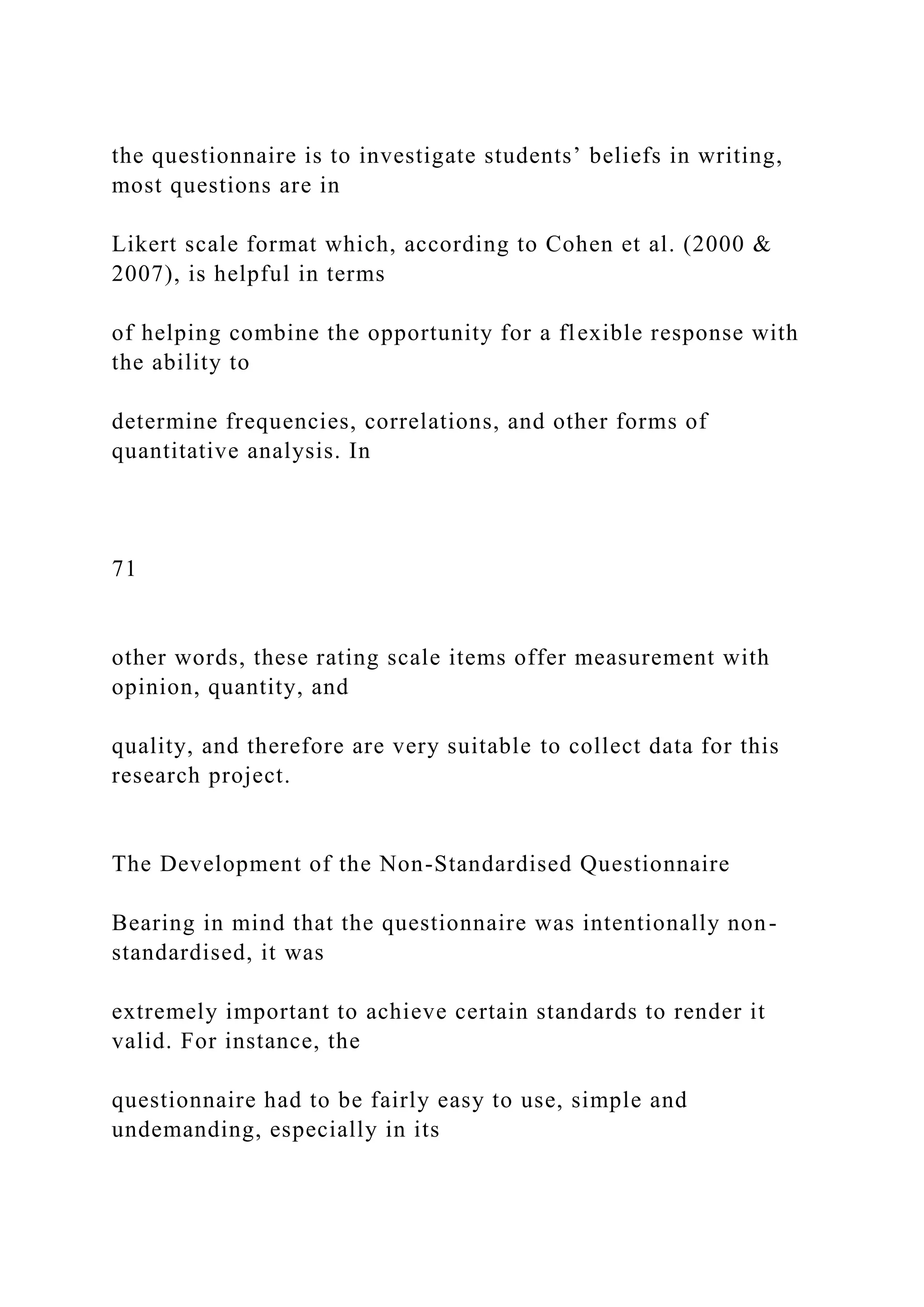 the questionnaire is to investigate students’ beliefs in writing,
most questions are in
Likert scale format which, according to Cohen et al. (2000 &
2007), is helpful in terms
of helping combine the opportunity for a flexible response with
the ability to
determine frequencies, correlations, and other forms of
quantitative analysis. In
71
other words, these rating scale items offer measurement with
opinion, quantity, and
quality, and therefore are very suitable to collect data for this
research project.
The Development of the Non-Standardised Questionnaire
Bearing in mind that the questionnaire was intentionally non-
standardised, it was
extremely important to achieve certain standards to render it
valid. For instance, the
questionnaire had to be fairly easy to use, simple and
undemanding, especially in its
 