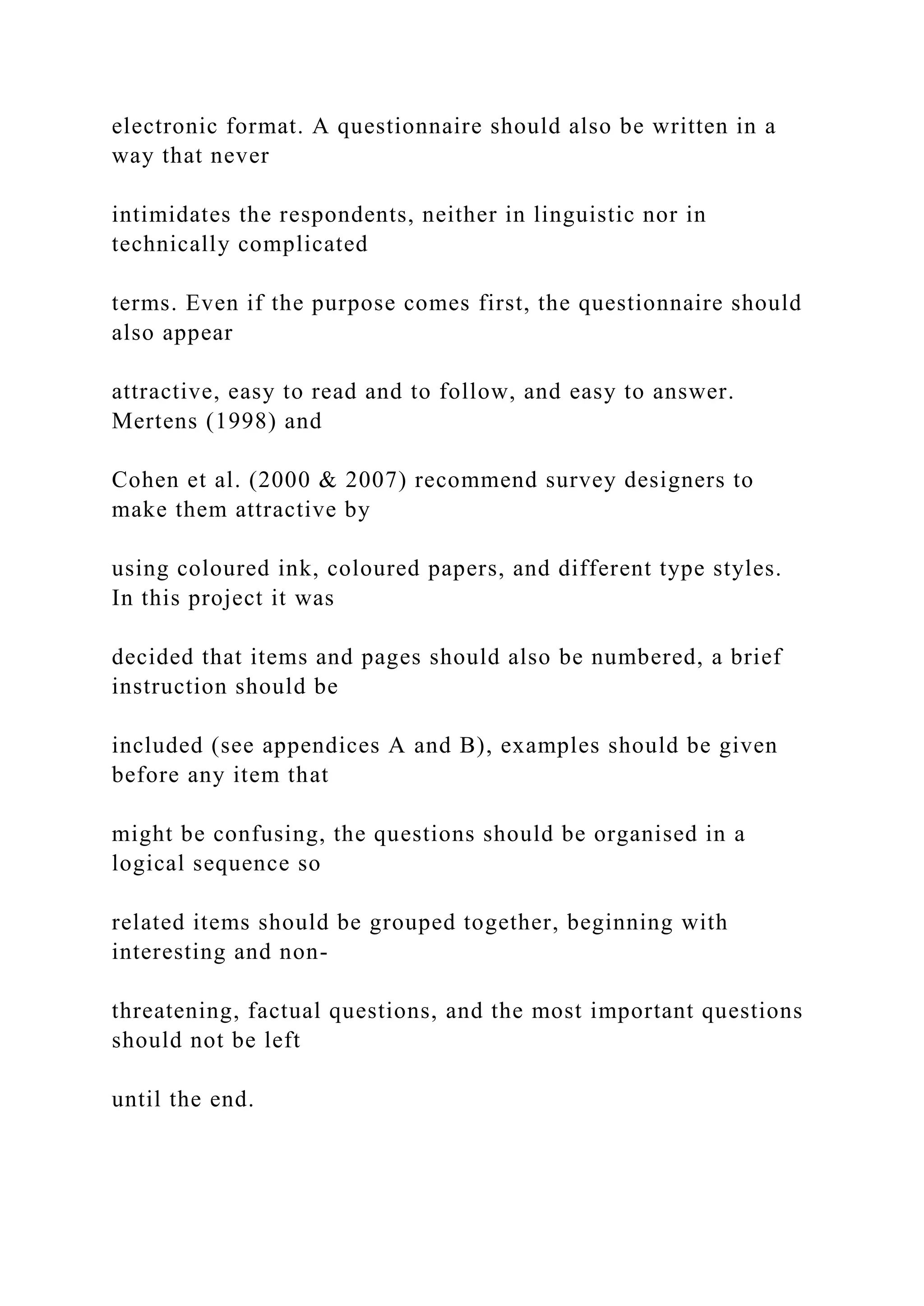 electronic format. A questionnaire should also be written in a
way that never
intimidates the respondents, neither in linguistic nor in
technically complicated
terms. Even if the purpose comes first, the questionnaire should
also appear
attractive, easy to read and to follow, and easy to answer.
Mertens (1998) and
Cohen et al. (2000 & 2007) recommend survey designers to
make them attractive by
using coloured ink, coloured papers, and different type styles.
In this project it was
decided that items and pages should also be numbered, a brief
instruction should be
included (see appendices A and B), examples should be given
before any item that
might be confusing, the questions should be organised in a
logical sequence so
related items should be grouped together, beginning with
interesting and non-
threatening, factual questions, and the most important questions
should not be left
until the end.
 