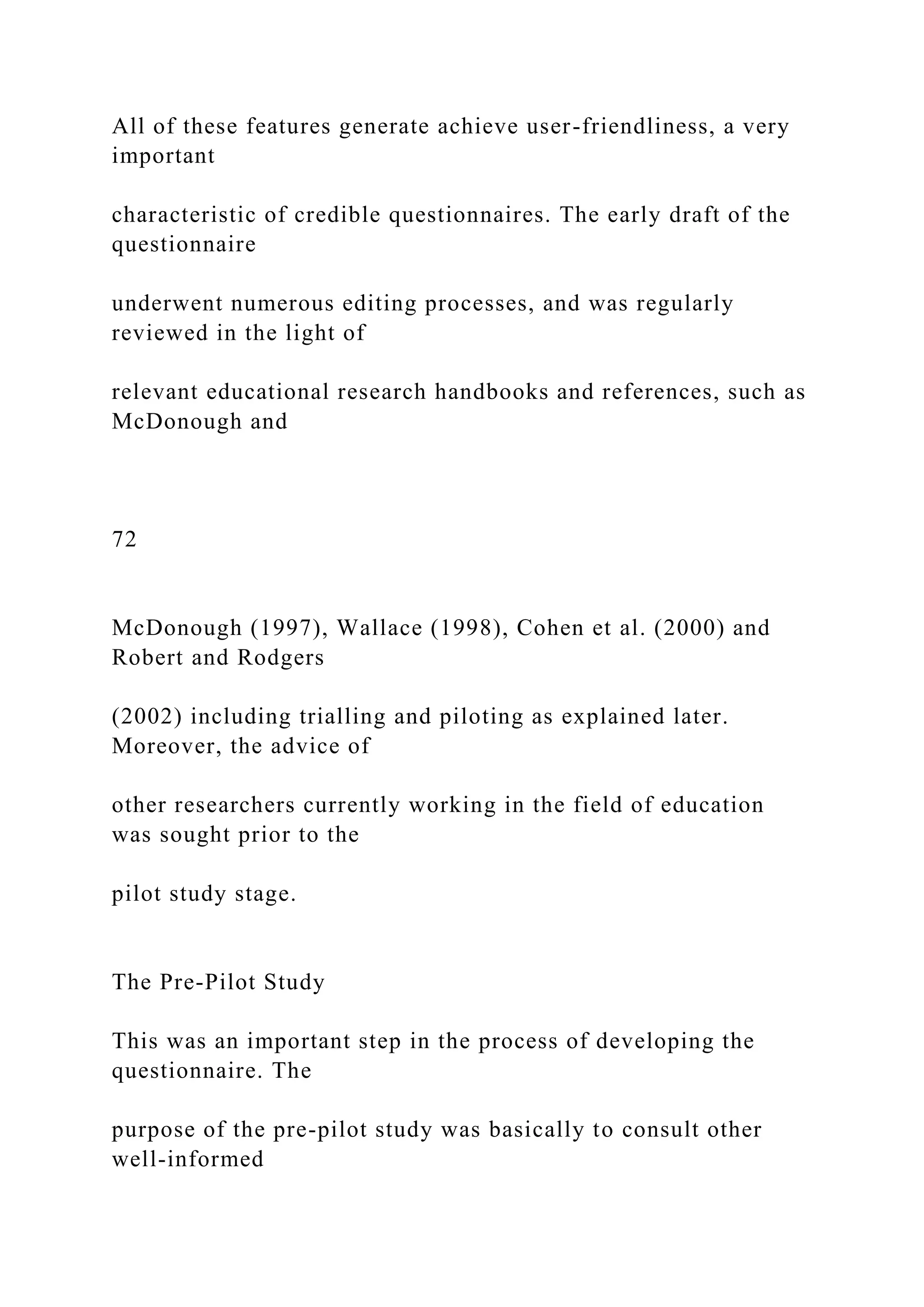 All of these features generate achieve user-friendliness, a very
important
characteristic of credible questionnaires. The early draft of the
questionnaire
underwent numerous editing processes, and was regularly
reviewed in the light of
relevant educational research handbooks and references, such as
McDonough and
72
McDonough (1997), Wallace (1998), Cohen et al. (2000) and
Robert and Rodgers
(2002) including trialling and piloting as explained later.
Moreover, the advice of
other researchers currently working in the field of education
was sought prior to the
pilot study stage.
The Pre-Pilot Study
This was an important step in the process of developing the
questionnaire. The
purpose of the pre-pilot study was basically to consult other
well-informed
 