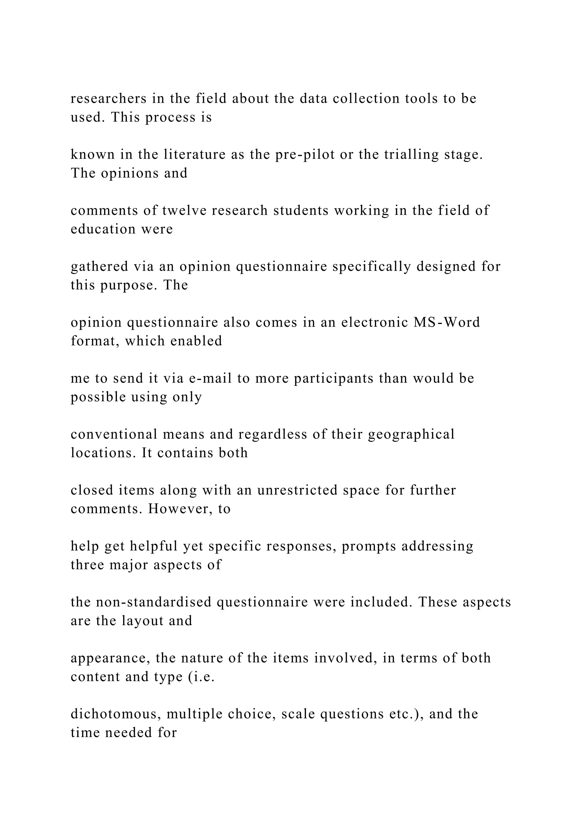 researchers in the field about the data collection tools to be
used. This process is
known in the literature as the pre-pilot or the trialling stage.
The opinions and
comments of twelve research students working in the field of
education were
gathered via an opinion questionnaire specifically designed for
this purpose. The
opinion questionnaire also comes in an electronic MS-Word
format, which enabled
me to send it via e-mail to more participants than would be
possible using only
conventional means and regardless of their geographical
locations. It contains both
closed items along with an unrestricted space for further
comments. However, to
help get helpful yet specific responses, prompts addressing
three major aspects of
the non-standardised questionnaire were included. These aspects
are the layout and
appearance, the nature of the items involved, in terms of both
content and type (i.e.
dichotomous, multiple choice, scale questions etc.), and the
time needed for
 