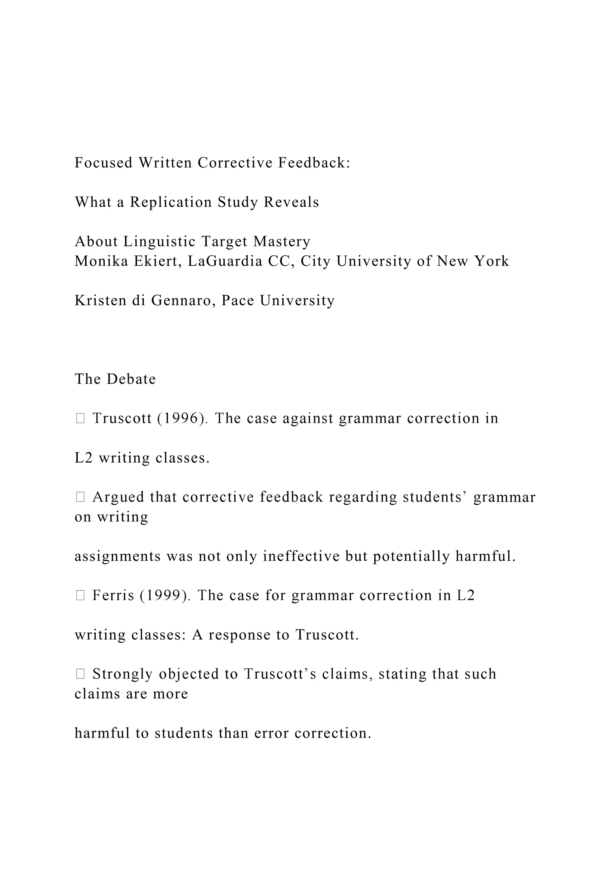 Focused Written Corrective Feedback:
What a Replication Study Reveals
About Linguistic Target Mastery
Monika Ekiert, LaGuardia CC, City University of New York
Kristen di Gennaro, Pace University
The Debate
L2 writing classes.
mmar
on writing
assignments was not only ineffective but potentially harmful.
writing classes: A response to Truscott.
claims are more
harmful to students than error correction.
 