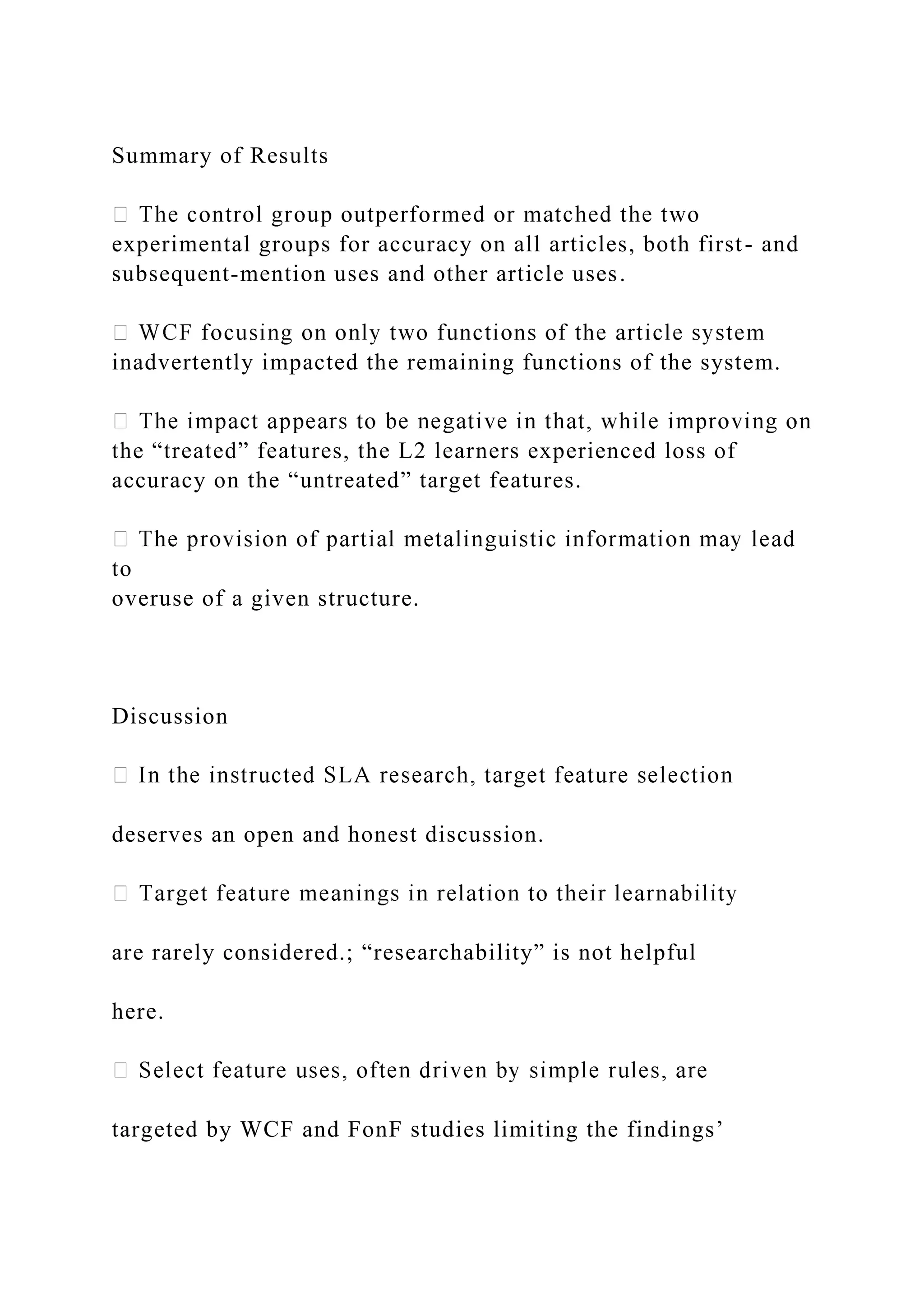 Summary of Results
experimental groups for accuracy on all articles, both first- and
subsequent-mention uses and other article uses.
inadvertently impacted the remaining functions of the system.
the “treated” features, the L2 learners experienced loss of
accuracy on the “untreated” target features.
to
overuse of a given structure.
Discussion
deserves an open and honest discussion.
are rarely considered.; “researchability” is not helpful
here.
targeted by WCF and FonF studies limiting the findings’
 