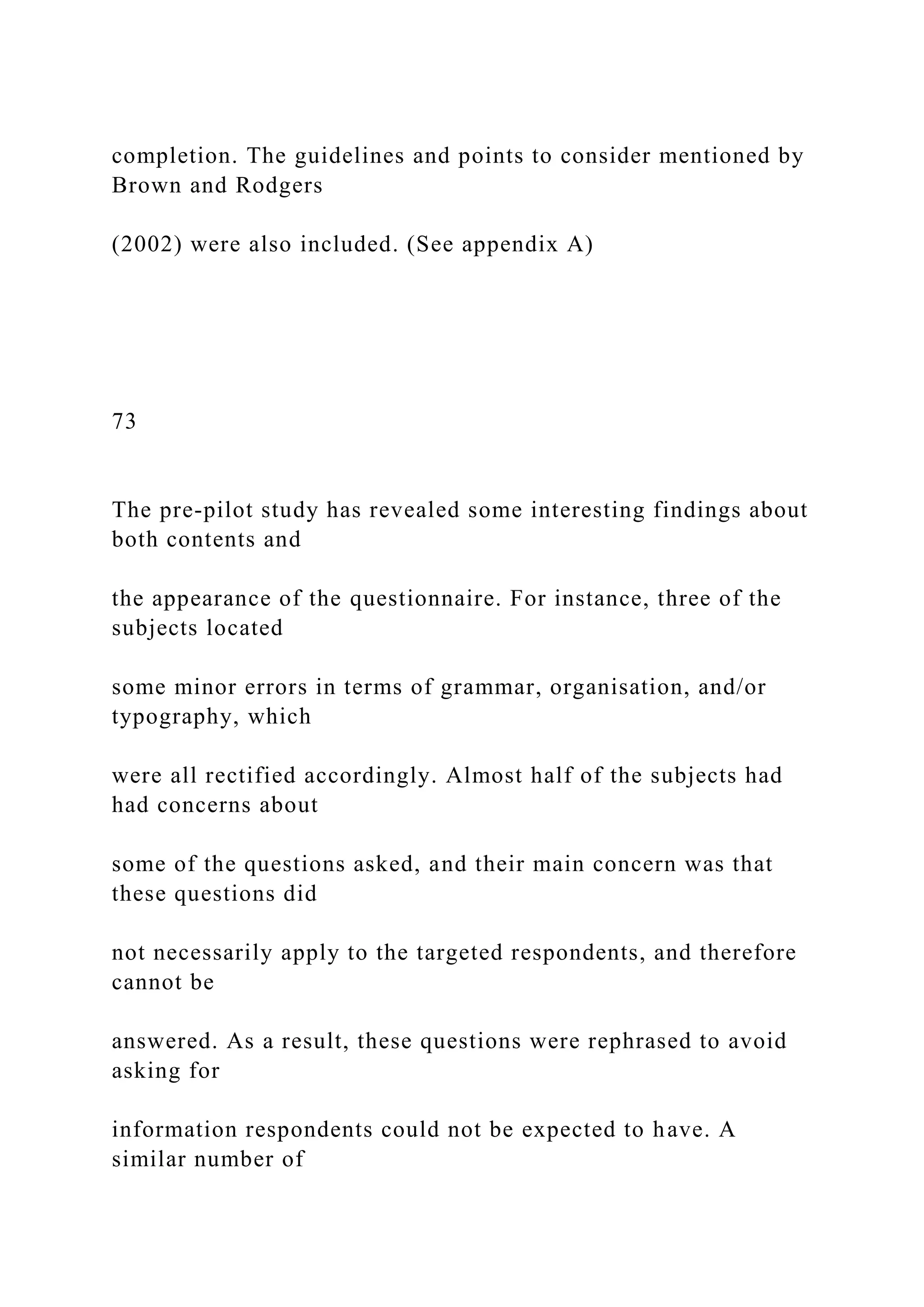 completion. The guidelines and points to consider mentioned by
Brown and Rodgers
(2002) were also included. (See appendix A)
73
The pre-pilot study has revealed some interesting findings about
both contents and
the appearance of the questionnaire. For instance, three of the
subjects located
some minor errors in terms of grammar, organisation, and/or
typography, which
were all rectified accordingly. Almost half of the subjects had
had concerns about
some of the questions asked, and their main concern was that
these questions did
not necessarily apply to the targeted respondents, and therefore
cannot be
answered. As a result, these questions were rephrased to avoid
asking for
information respondents could not be expected to have. A
similar number of
 
