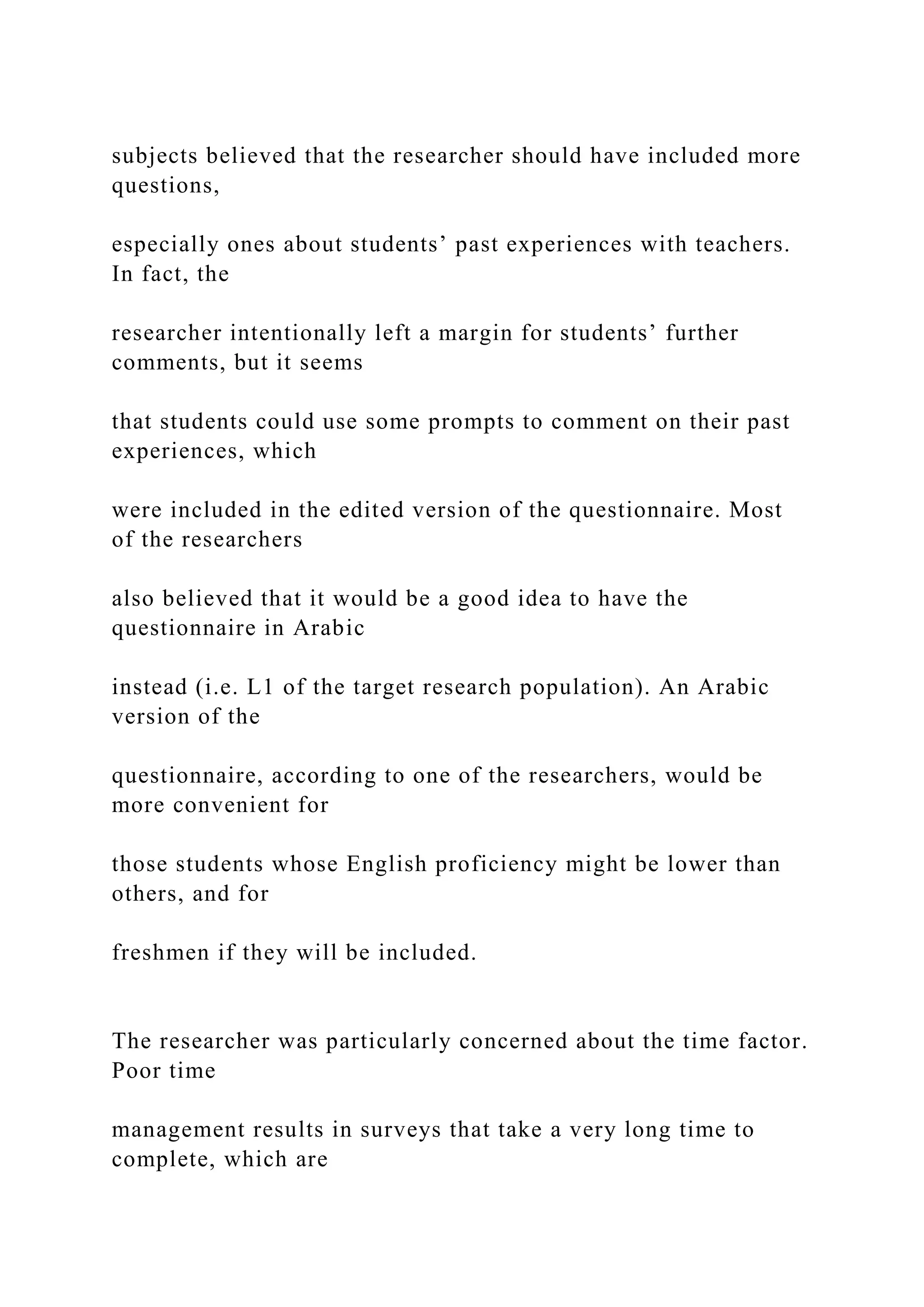 subjects believed that the researcher should have included more
questions,
especially ones about students’ past experiences with teachers.
In fact, the
researcher intentionally left a margin for students’ further
comments, but it seems
that students could use some prompts to comment on their past
experiences, which
were included in the edited version of the questionnaire. Most
of the researchers
also believed that it would be a good idea to have the
questionnaire in Arabic
instead (i.e. L1 of the target research population). An Arabic
version of the
questionnaire, according to one of the researchers, would be
more convenient for
those students whose English proficiency might be lower than
others, and for
freshmen if they will be included.
The researcher was particularly concerned about the time factor.
Poor time
management results in surveys that take a very long time to
complete, which are
 