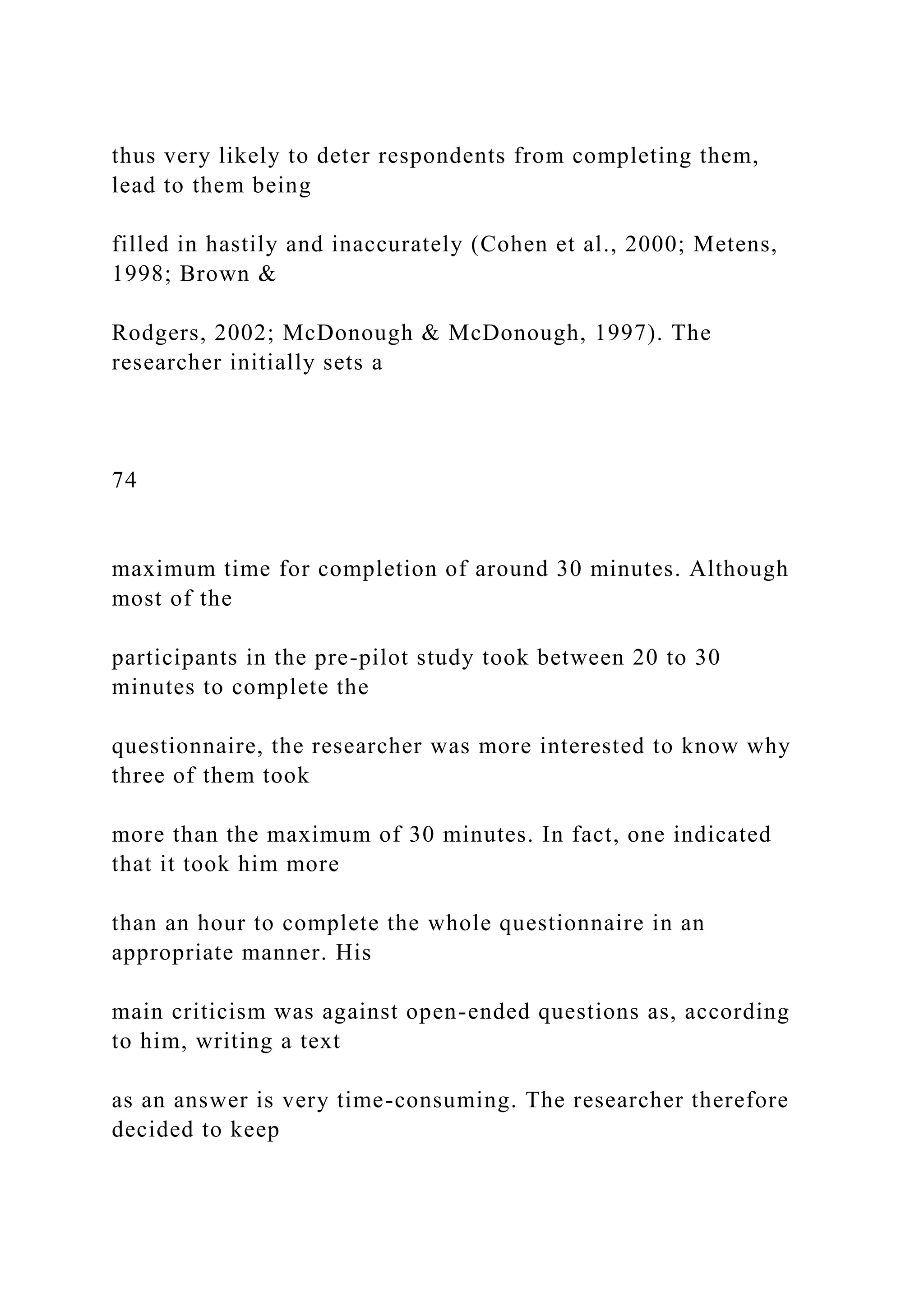 thus very likely to deter respondents from completing them,
lead to them being
filled in hastily and inaccurately (Cohen et al., 2000; Metens,
1998; Brown &
Rodgers, 2002; McDonough & McDonough, 1997). The
researcher initially sets a
74
maximum time for completion of around 30 minutes. Although
most of the
participants in the pre-pilot study took between 20 to 30
minutes to complete the
questionnaire, the researcher was more interested to know why
three of them took
more than the maximum of 30 minutes. In fact, one indicated
that it took him more
than an hour to complete the whole questionnaire in an
appropriate manner. His
main criticism was against open-ended questions as, according
to him, writing a text
as an answer is very time-consuming. The researcher therefore
decided to keep
 