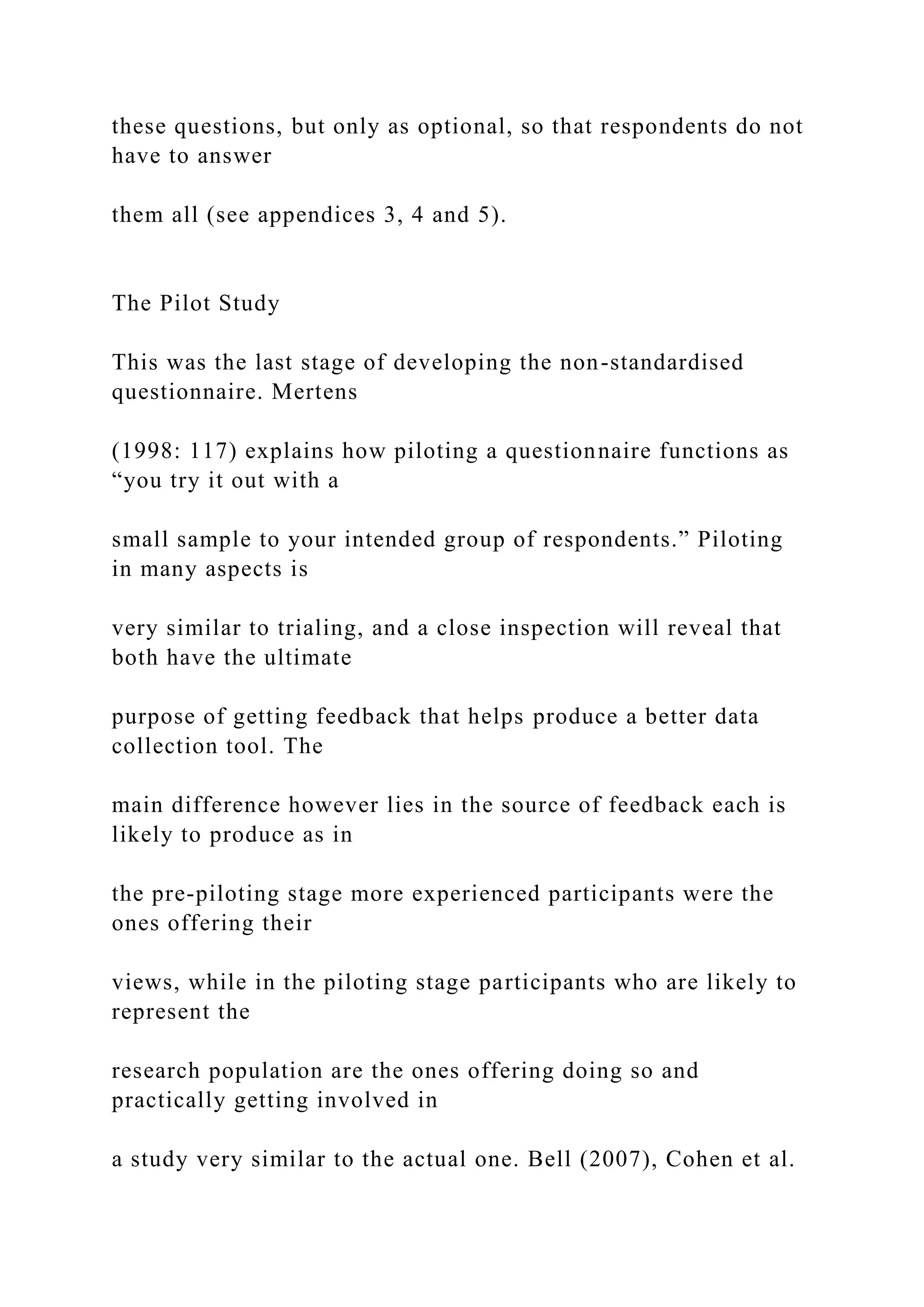 these questions, but only as optional, so that respondents do not
have to answer
them all (see appendices 3, 4 and 5).
The Pilot Study
This was the last stage of developing the non-standardised
questionnaire. Mertens
(1998: 117) explains how piloting a questionnaire functions as
“you try it out with a
small sample to your intended group of respondents.” Piloting
in many aspects is
very similar to trialing, and a close inspection will reveal that
both have the ultimate
purpose of getting feedback that helps produce a better data
collection tool. The
main difference however lies in the source of feedback each is
likely to produce as in
the pre-piloting stage more experienced participants were the
ones offering their
views, while in the piloting stage participants who are likely to
represent the
research population are the ones offering doing so and
practically getting involved in
a study very similar to the actual one. Bell (2007), Cohen et al.
 