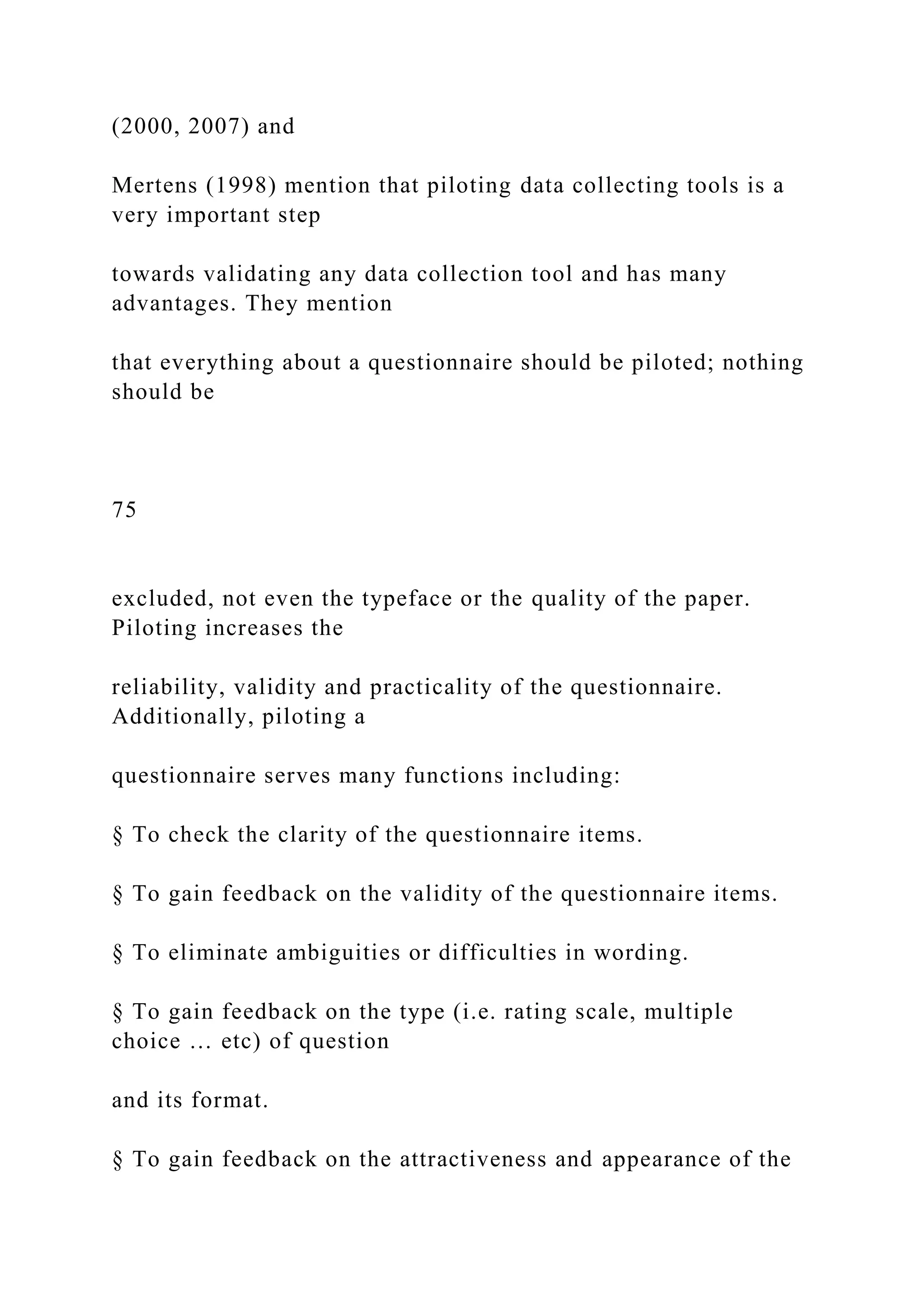 (2000, 2007) and
Mertens (1998) mention that piloting data collecting tools is a
very important step
towards validating any data collection tool and has many
advantages. They mention
that everything about a questionnaire should be piloted; nothing
should be
75
excluded, not even the typeface or the quality of the paper.
Piloting increases the
reliability, validity and practicality of the questionnaire.
Additionally, piloting a
questionnaire serves many functions including:
§ To check the clarity of the questionnaire items.
§ To gain feedback on the validity of the questionnaire items.
§ To eliminate ambiguities or difficulties in wording.
§ To gain feedback on the type (i.e. rating scale, multiple
choice … etc) of question
and its format.
§ To gain feedback on the attractiveness and appearance of the
 