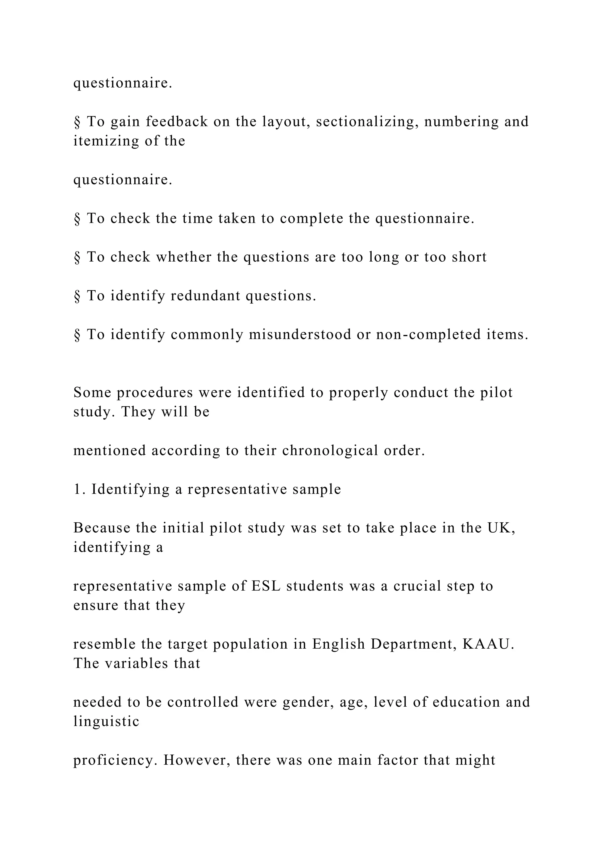 questionnaire.
§ To gain feedback on the layout, sectionalizing, numbering and
itemizing of the
questionnaire.
§ To check the time taken to complete the questionnaire.
§ To check whether the questions are too long or too short
§ To identify redundant questions.
§ To identify commonly misunderstood or non-completed items.
Some procedures were identified to properly conduct the pilot
study. They will be
mentioned according to their chronological order.
1. Identifying a representative sample
Because the initial pilot study was set to take place in the UK,
identifying a
representative sample of ESL students was a crucial step to
ensure that they
resemble the target population in English Department, KAAU.
The variables that
needed to be controlled were gender, age, level of education and
linguistic
proficiency. However, there was one main factor that might
 