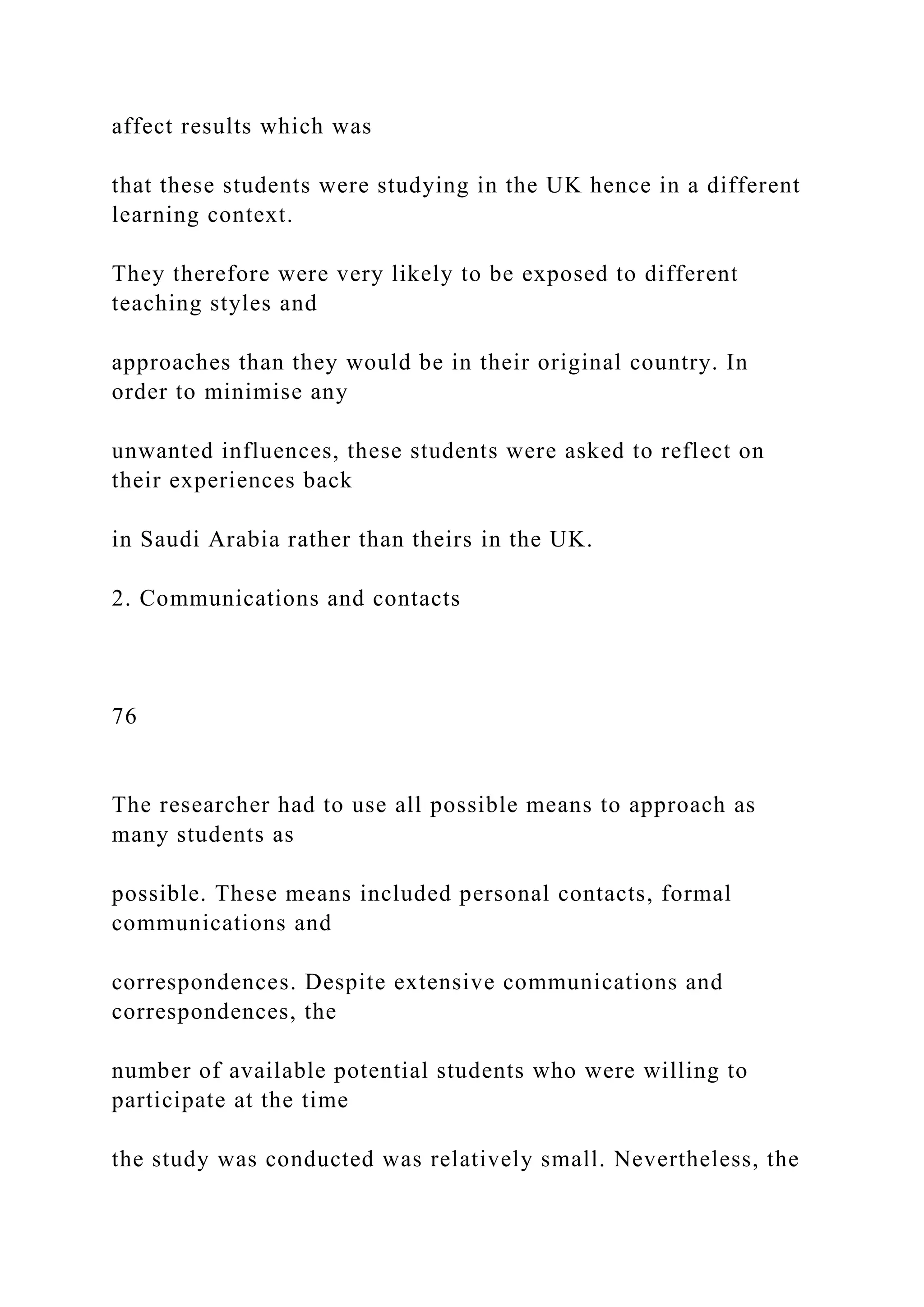 affect results which was
that these students were studying in the UK hence in a different
learning context.
They therefore were very likely to be exposed to different
teaching styles and
approaches than they would be in their original country. In
order to minimise any
unwanted influences, these students were asked to reflect on
their experiences back
in Saudi Arabia rather than theirs in the UK.
2. Communications and contacts
76
The researcher had to use all possible means to approach as
many students as
possible. These means included personal contacts, formal
communications and
correspondences. Despite extensive communications and
correspondences, the
number of available potential students who were willing to
participate at the time
the study was conducted was relatively small. Nevertheless, the
 