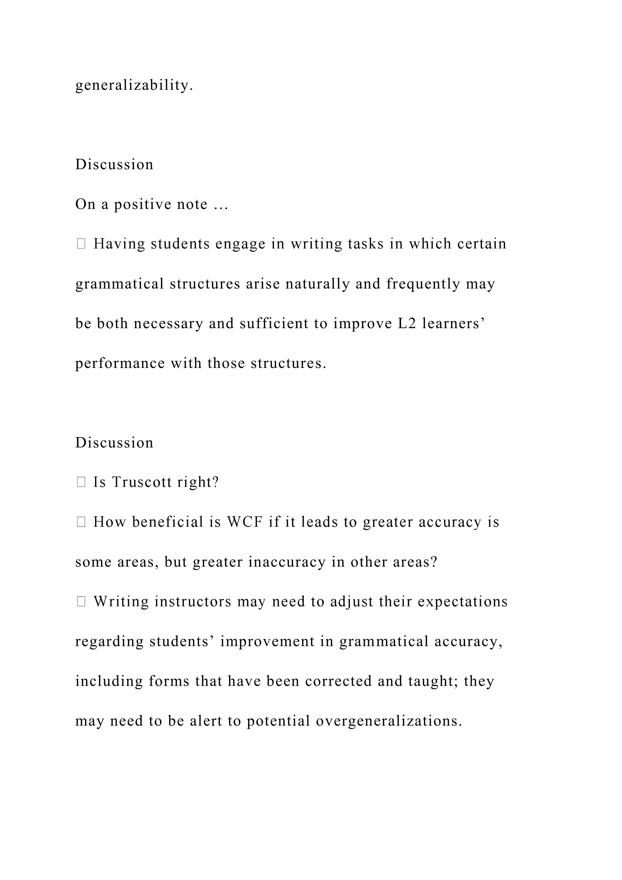generalizability.
Discussion
On a positive note …
grammatical structures arise naturally and frequently may
be both necessary and sufficient to improve L2 learners’
performance with those structures.
Discussion
some areas, but greater inaccuracy in other areas?
regarding students’ improvement in grammatical accuracy,
including forms that have been corrected and taught; they
may need to be alert to potential overgeneralizations.
 
