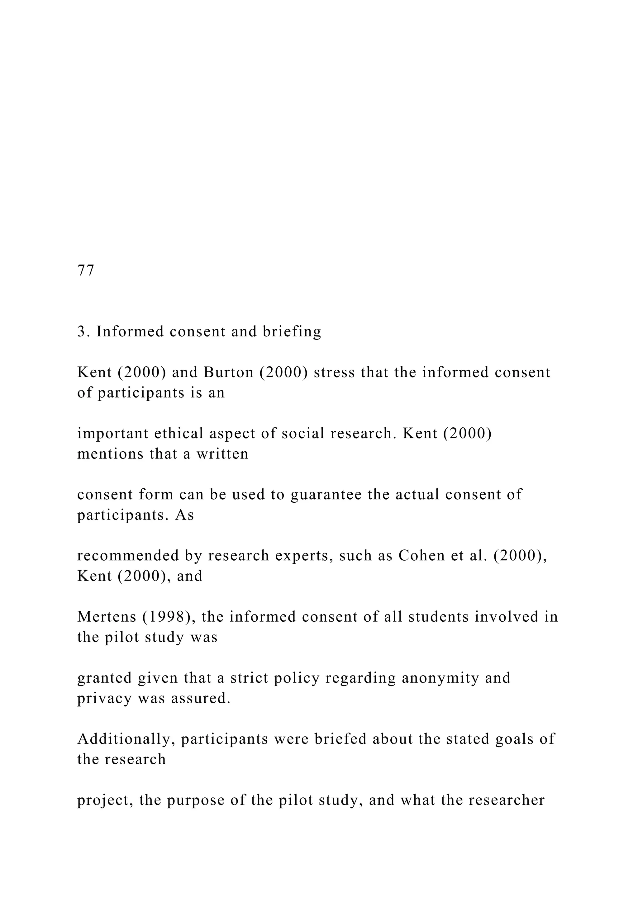 77
3. Informed consent and briefing
Kent (2000) and Burton (2000) stress that the informed consent
of participants is an
important ethical aspect of social research. Kent (2000)
mentions that a written
consent form can be used to guarantee the actual consent of
participants. As
recommended by research experts, such as Cohen et al. (2000),
Kent (2000), and
Mertens (1998), the informed consent of all students involved in
the pilot study was
granted given that a strict policy regarding anonymity and
privacy was assured.
Additionally, participants were briefed about the stated goals of
the research
project, the purpose of the pilot study, and what the researcher
 