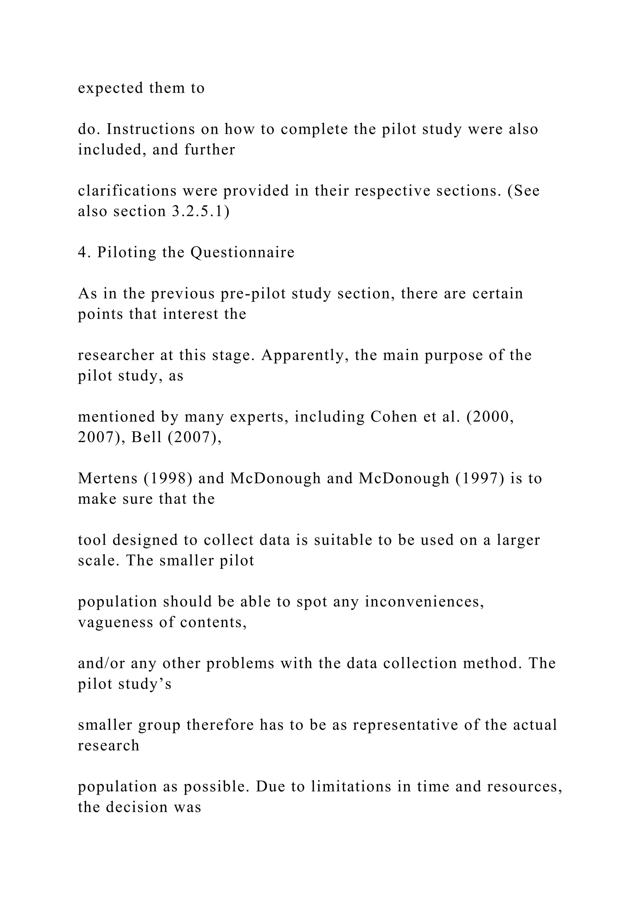 expected them to
do. Instructions on how to complete the pilot study were also
included, and further
clarifications were provided in their respective sections. (See
also section 3.2.5.1)
4. Piloting the Questionnaire
As in the previous pre-pilot study section, there are certain
points that interest the
researcher at this stage. Apparently, the main purpose of the
pilot study, as
mentioned by many experts, including Cohen et al. (2000,
2007), Bell (2007),
Mertens (1998) and McDonough and McDonough (1997) is to
make sure that the
tool designed to collect data is suitable to be used on a larger
scale. The smaller pilot
population should be able to spot any inconveniences,
vagueness of contents,
and/or any other problems with the data collection method. The
pilot study’s
smaller group therefore has to be as representative of the actual
research
population as possible. Due to limitations in time and resources,
the decision was
 