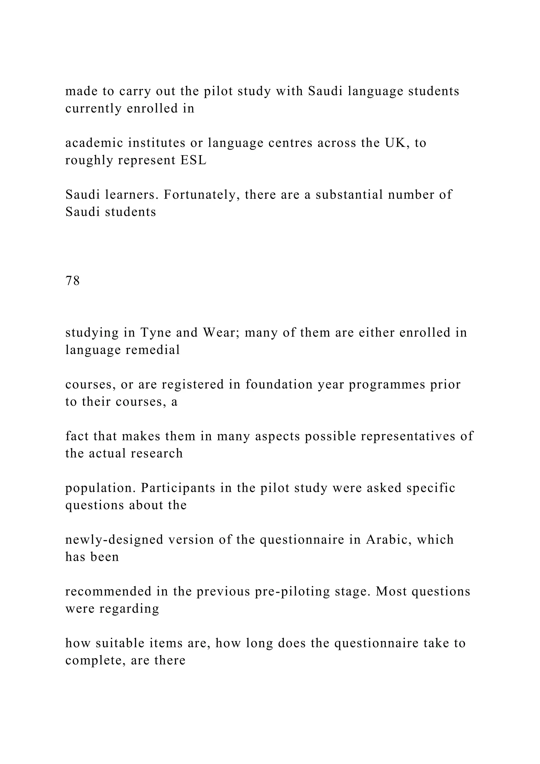 made to carry out the pilot study with Saudi language students
currently enrolled in
academic institutes or language centres across the UK, to
roughly represent ESL
Saudi learners. Fortunately, there are a substantial number of
Saudi students
78
studying in Tyne and Wear; many of them are either enrolled in
language remedial
courses, or are registered in foundation year programmes prior
to their courses, a
fact that makes them in many aspects possible representatives of
the actual research
population. Participants in the pilot study were asked specific
questions about the
newly-designed version of the questionnaire in Arabic, which
has been
recommended in the previous pre-piloting stage. Most questions
were regarding
how suitable items are, how long does the questionnaire take to
complete, are there
 
