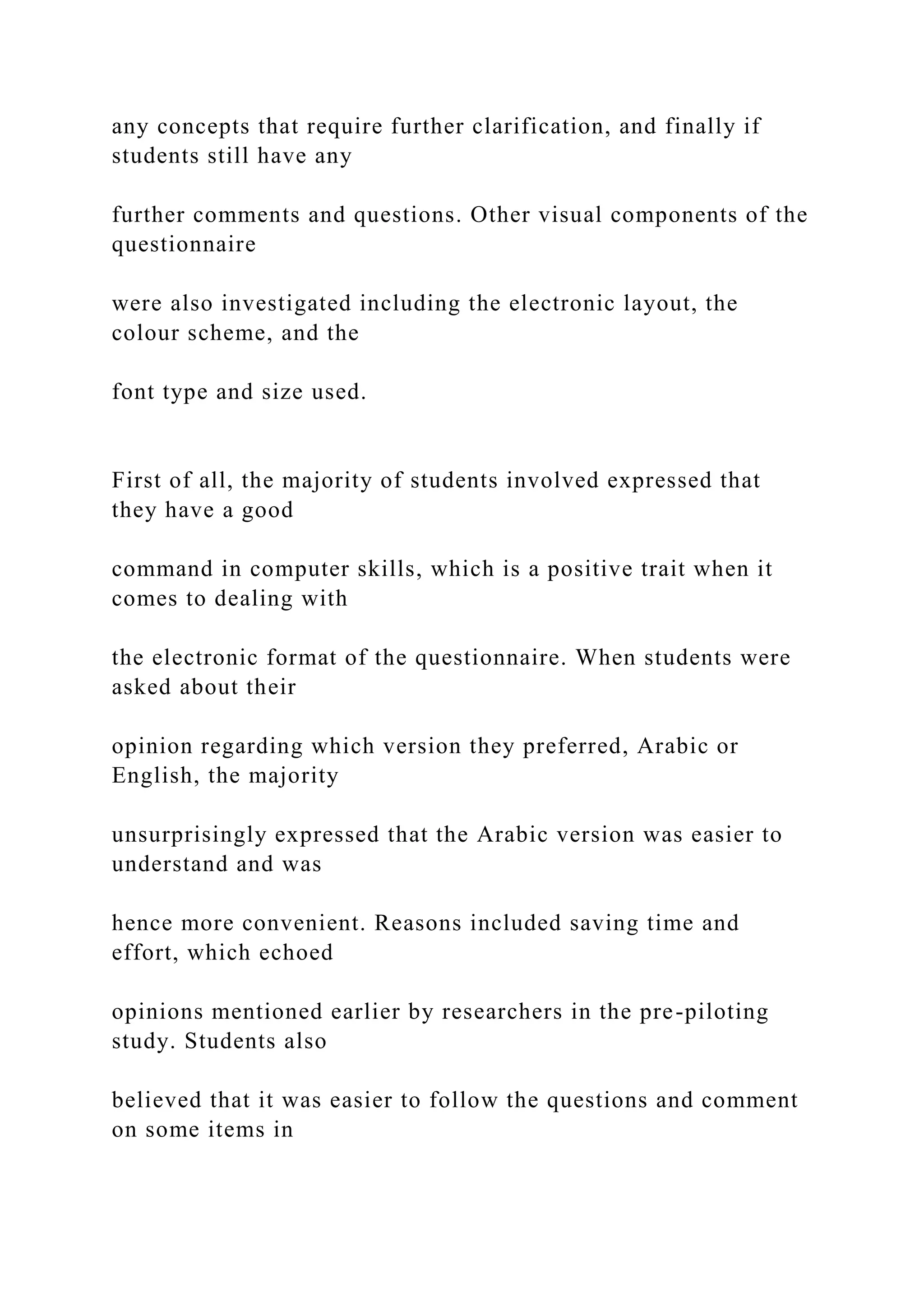 any concepts that require further clarification, and finally if
students still have any
further comments and questions. Other visual components of the
questionnaire
were also investigated including the electronic layout, the
colour scheme, and the
font type and size used.
First of all, the majority of students involved expressed that
they have a good
command in computer skills, which is a positive trait when it
comes to dealing with
the electronic format of the questionnaire. When students were
asked about their
opinion regarding which version they preferred, Arabic or
English, the majority
unsurprisingly expressed that the Arabic version was easier to
understand and was
hence more convenient. Reasons included saving time and
effort, which echoed
opinions mentioned earlier by researchers in the pre-piloting
study. Students also
believed that it was easier to follow the questions and comment
on some items in
 