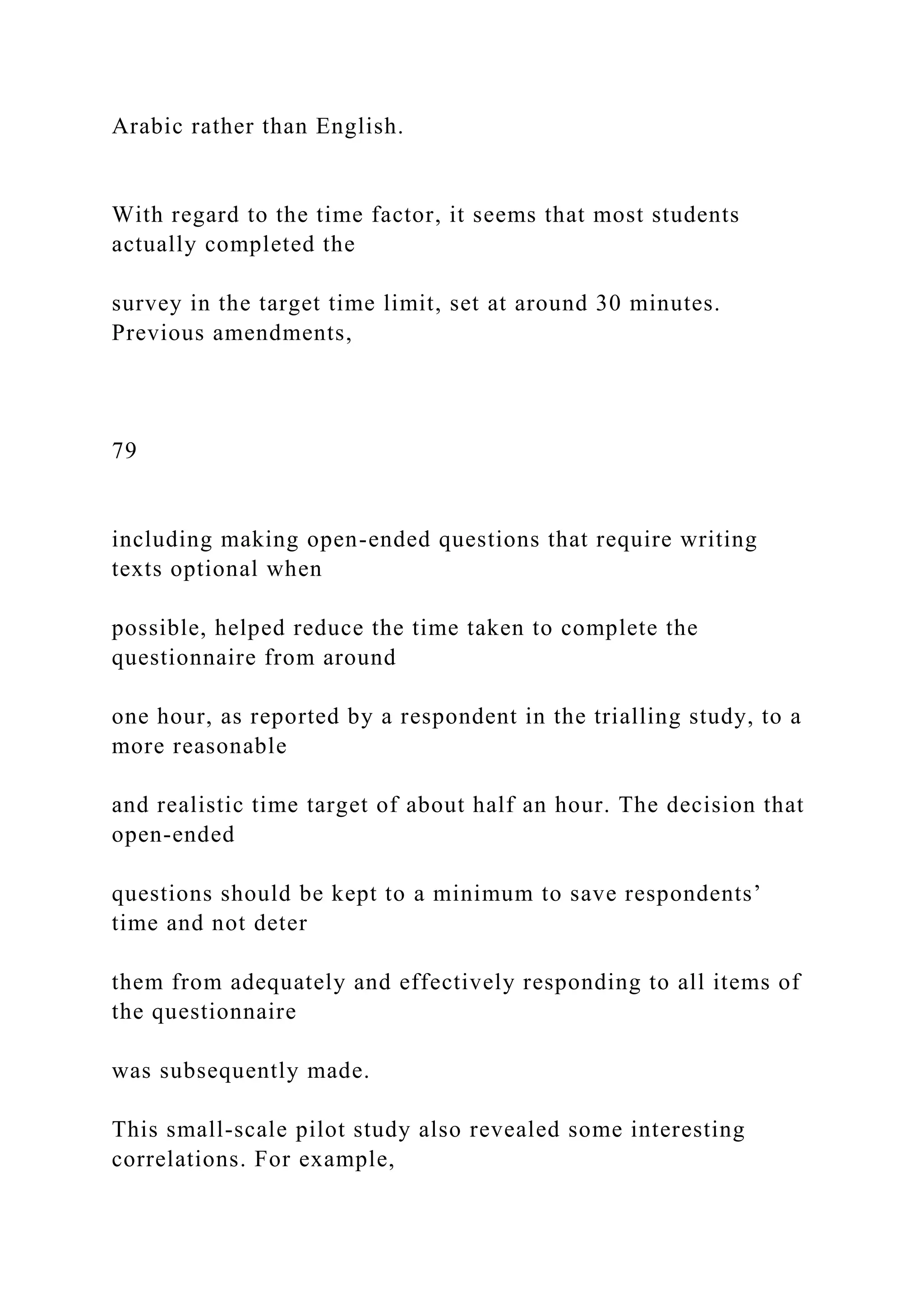 Arabic rather than English.
With regard to the time factor, it seems that most students
actually completed the
survey in the target time limit, set at around 30 minutes.
Previous amendments,
79
including making open-ended questions that require writing
texts optional when
possible, helped reduce the time taken to complete the
questionnaire from around
one hour, as reported by a respondent in the trialling study, to a
more reasonable
and realistic time target of about half an hour. The decision that
open-ended
questions should be kept to a minimum to save respondents’
time and not deter
them from adequately and effectively responding to all items of
the questionnaire
was subsequently made.
This small-scale pilot study also revealed some interesting
correlations. For example,
 