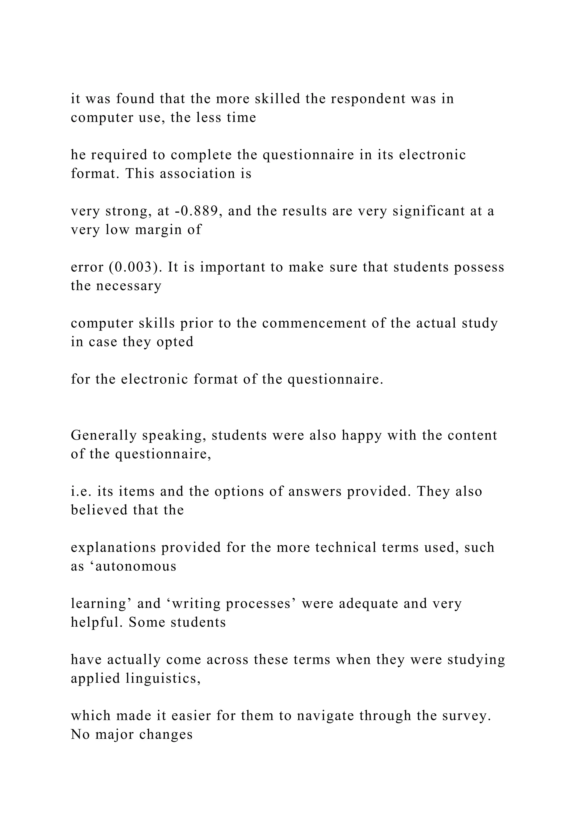 it was found that the more skilled the respondent was in
computer use, the less time
he required to complete the questionnaire in its electronic
format. This association is
very strong, at -0.889, and the results are very significant at a
very low margin of
error (0.003). It is important to make sure that students possess
the necessary
computer skills prior to the commencement of the actual study
in case they opted
for the electronic format of the questionnaire.
Generally speaking, students were also happy with the content
of the questionnaire,
i.e. its items and the options of answers provided. They also
believed that the
explanations provided for the more technical terms used, such
as ‘autonomous
learning’ and ‘writing processes’ were adequate and very
helpful. Some students
have actually come across these terms when they were studying
applied linguistics,
which made it easier for them to navigate through the survey.
No major changes
 
