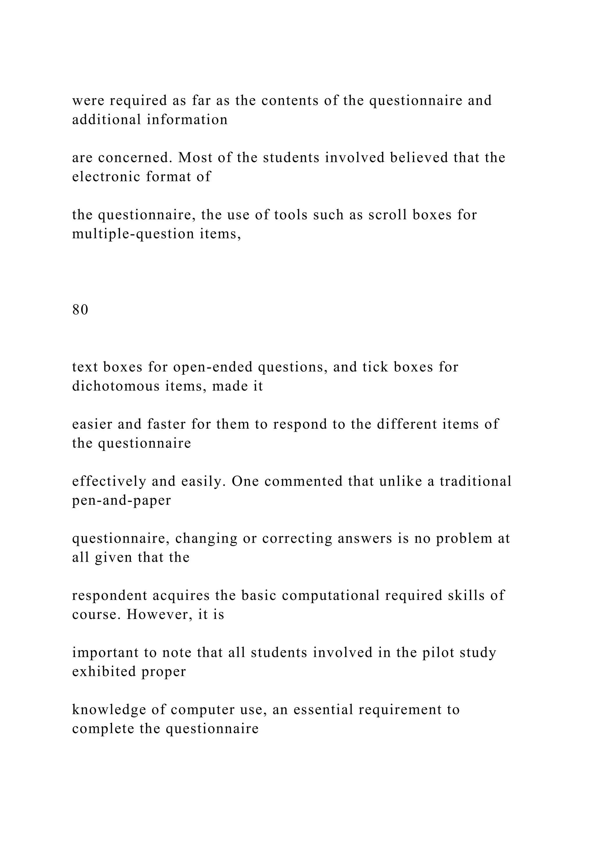 were required as far as the contents of the questionnaire and
additional information
are concerned. Most of the students involved believed that the
electronic format of
the questionnaire, the use of tools such as scroll boxes for
multiple-question items,
80
text boxes for open-ended questions, and tick boxes for
dichotomous items, made it
easier and faster for them to respond to the different items of
the questionnaire
effectively and easily. One commented that unlike a traditional
pen-and-paper
questionnaire, changing or correcting answers is no problem at
all given that the
respondent acquires the basic computational required skills of
course. However, it is
important to note that all students involved in the pilot study
exhibited proper
knowledge of computer use, an essential requirement to
complete the questionnaire
 