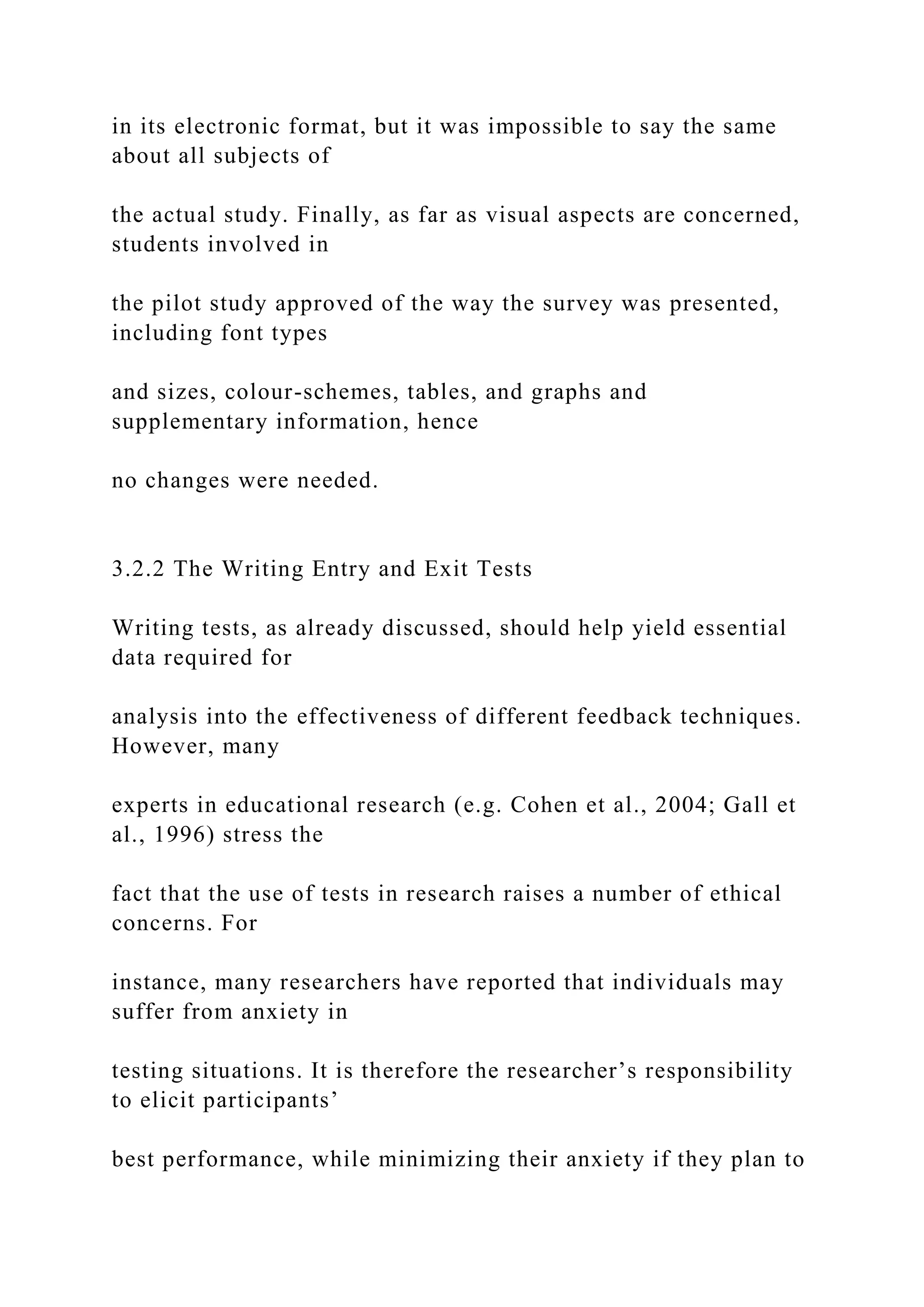 in its electronic format, but it was impossible to say the same
about all subjects of
the actual study. Finally, as far as visual aspects are concerned,
students involved in
the pilot study approved of the way the survey was presented,
including font types
and sizes, colour-schemes, tables, and graphs and
supplementary information, hence
no changes were needed.
3.2.2 The Writing Entry and Exit Tests
Writing tests, as already discussed, should help yield essential
data required for
analysis into the effectiveness of different feedback techniques.
However, many
experts in educational research (e.g. Cohen et al., 2004; Gall et
al., 1996) stress the
fact that the use of tests in research raises a number of ethical
concerns. For
instance, many researchers have reported that individuals may
suffer from anxiety in
testing situations. It is therefore the researcher’s responsibility
to elicit participants’
best performance, while minimizing their anxiety if they plan to
 