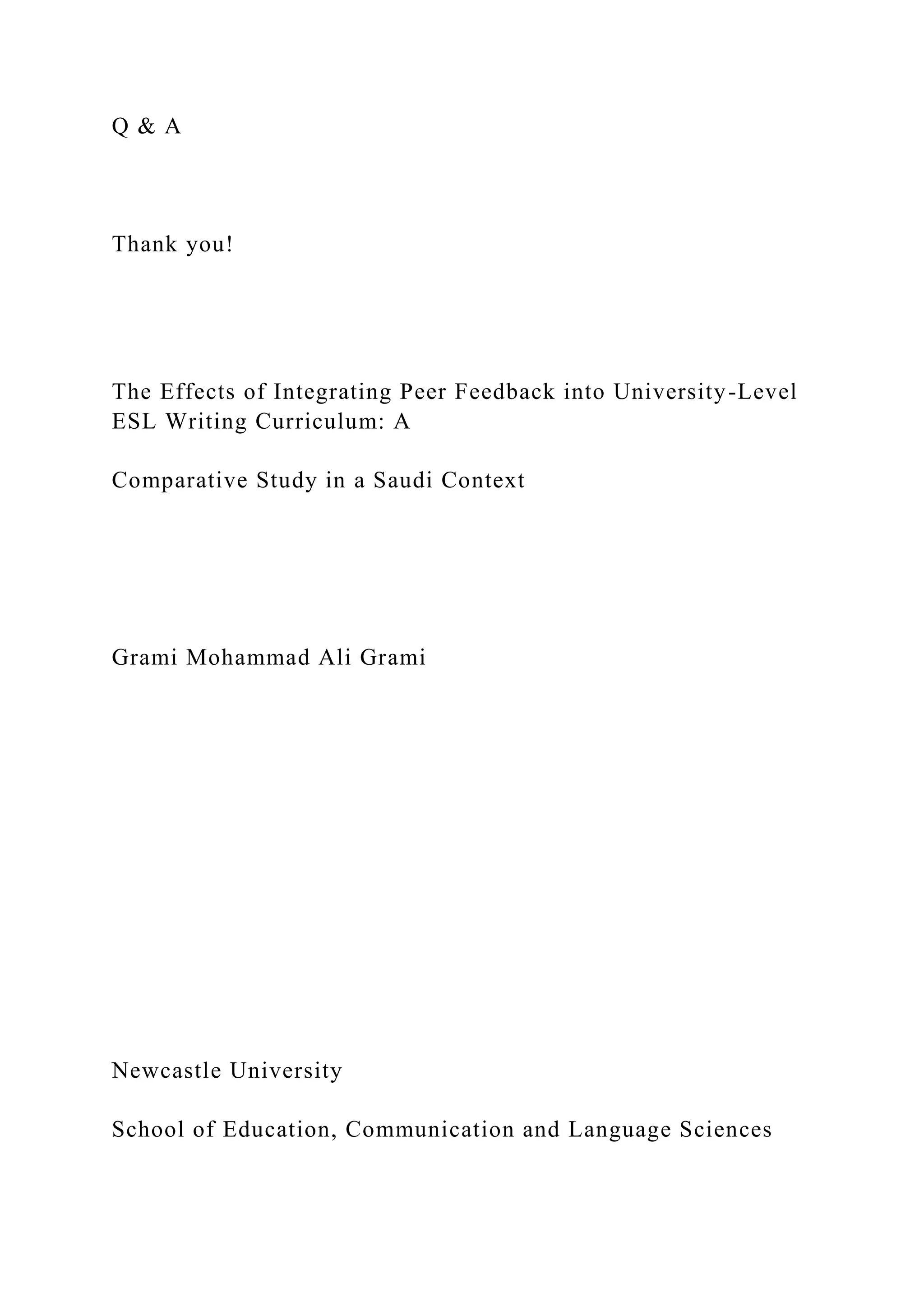 Q & A
Thank you!
The Effects of Integrating Peer Feedback into University-Level
ESL Writing Curriculum: A
Comparative Study in a Saudi Context
Grami Mohammad Ali Grami
Newcastle University
School of Education, Communication and Language Sciences
 