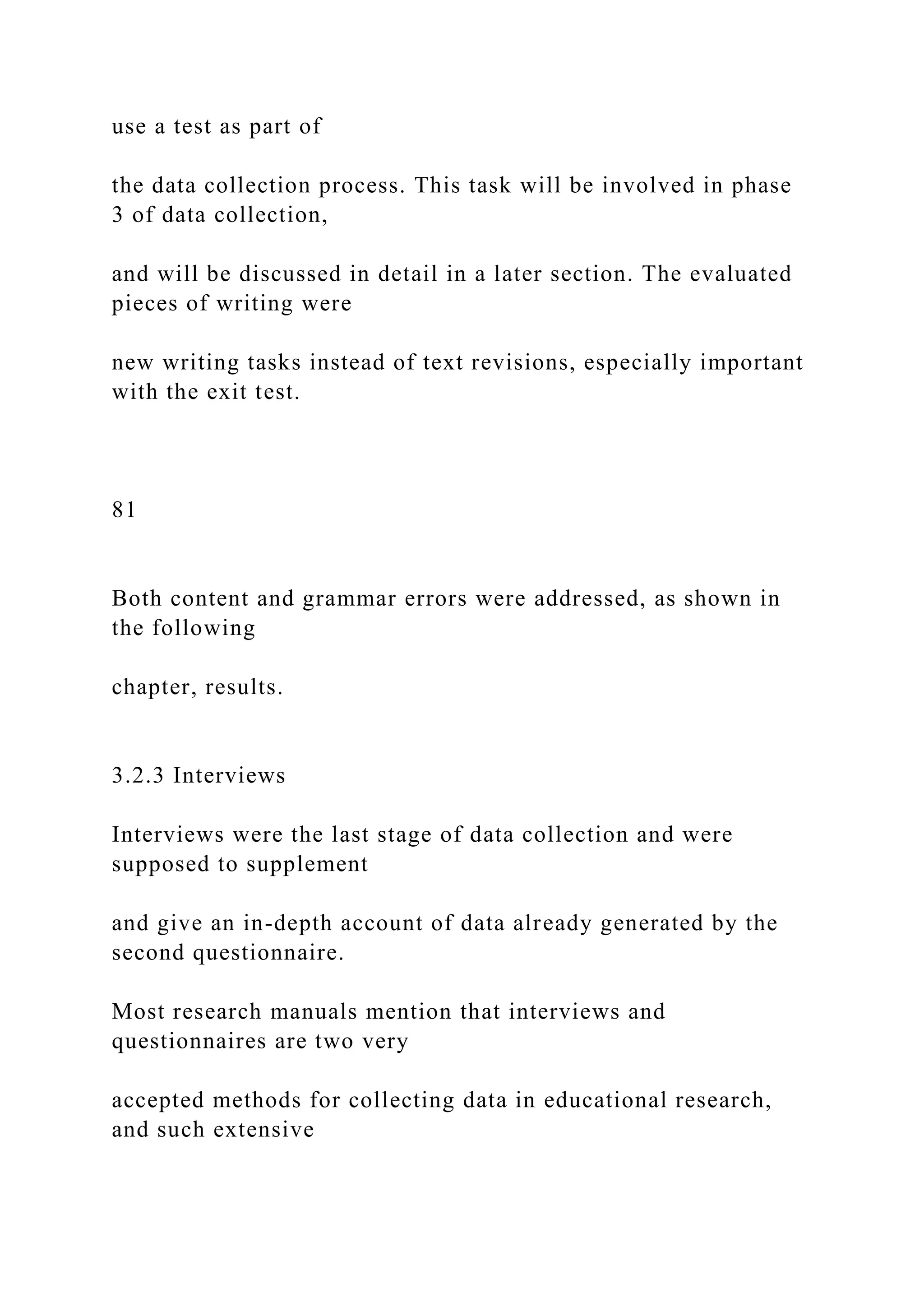 use a test as part of
the data collection process. This task will be involved in phase
3 of data collection,
and will be discussed in detail in a later section. The evaluated
pieces of writing were
new writing tasks instead of text revisions, especially important
with the exit test.
81
Both content and grammar errors were addressed, as shown in
the following
chapter, results.
3.2.3 Interviews
Interviews were the last stage of data collection and were
supposed to supplement
and give an in-depth account of data already generated by the
second questionnaire.
Most research manuals mention that interviews and
questionnaires are two very
accepted methods for collecting data in educational research,
and such extensive
 
