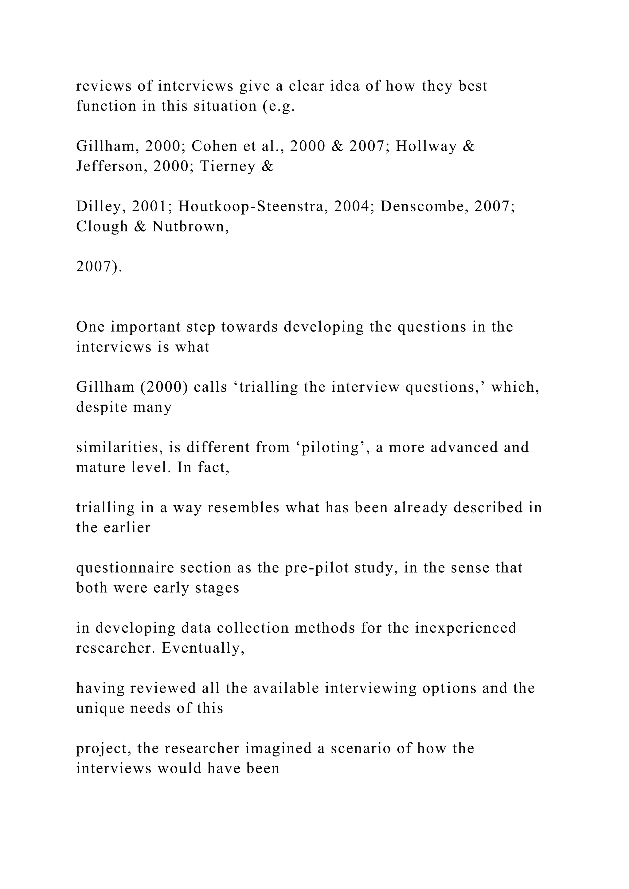 reviews of interviews give a clear idea of how they best
function in this situation (e.g.
Gillham, 2000; Cohen et al., 2000 & 2007; Hollway &
Jefferson, 2000; Tierney &
Dilley, 2001; Houtkoop-Steenstra, 2004; Denscombe, 2007;
Clough & Nutbrown,
2007).
One important step towards developing the questions in the
interviews is what
Gillham (2000) calls ‘trialling the interview questions,’ which,
despite many
similarities, is different from ‘piloting’, a more advanced and
mature level. In fact,
trialling in a way resembles what has been already described in
the earlier
questionnaire section as the pre-pilot study, in the sense that
both were early stages
in developing data collection methods for the inexperienced
researcher. Eventually,
having reviewed all the available interviewing options and the
unique needs of this
project, the researcher imagined a scenario of how the
interviews would have been
 