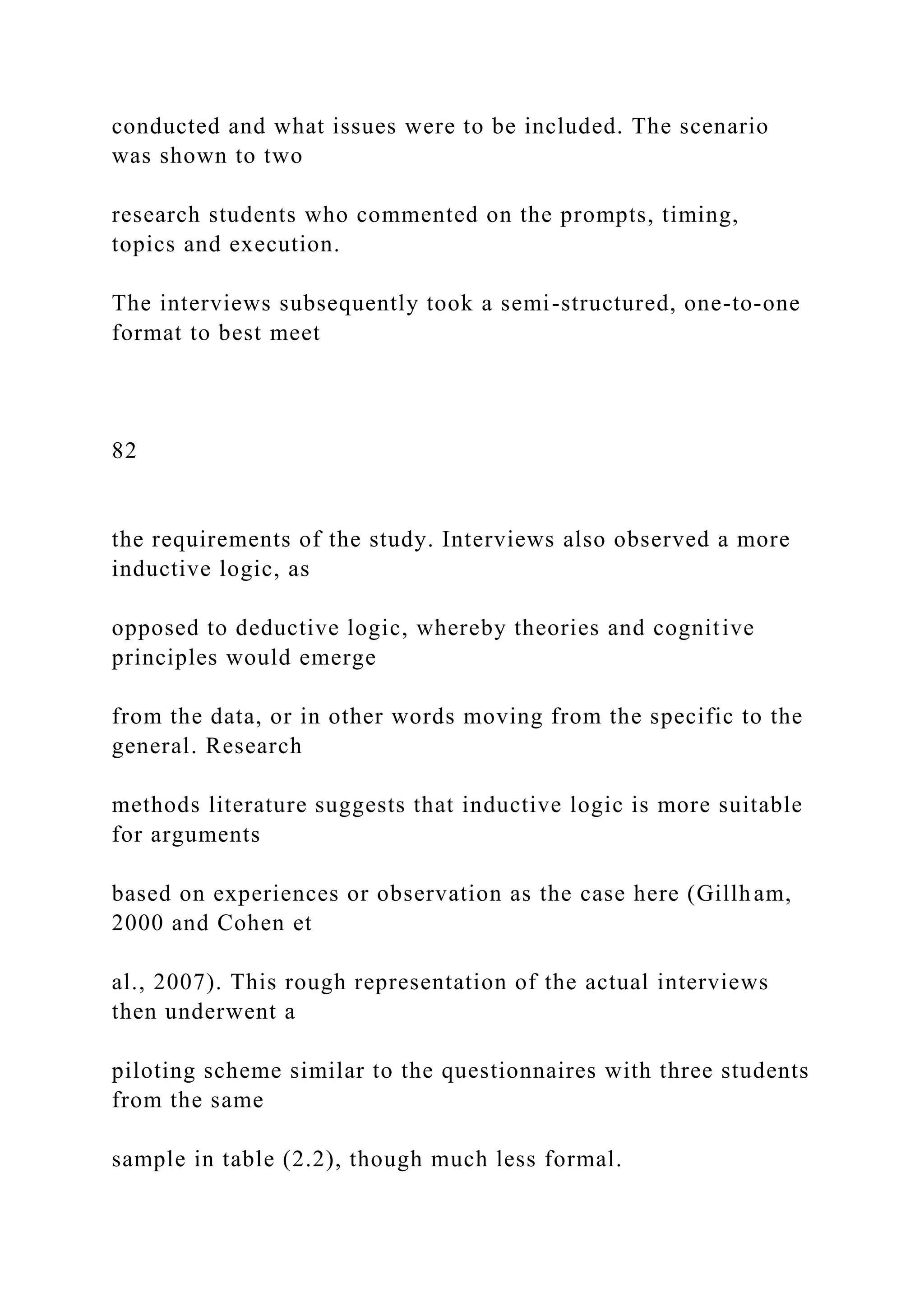 conducted and what issues were to be included. The scenario
was shown to two
research students who commented on the prompts, timing,
topics and execution.
The interviews subsequently took a semi-structured, one-to-one
format to best meet
82
the requirements of the study. Interviews also observed a more
inductive logic, as
opposed to deductive logic, whereby theories and cognitive
principles would emerge
from the data, or in other words moving from the specific to the
general. Research
methods literature suggests that inductive logic is more suitable
for arguments
based on experiences or observation as the case here (Gillham,
2000 and Cohen et
al., 2007). This rough representation of the actual interviews
then underwent a
piloting scheme similar to the questionnaires with three students
from the same
sample in table (2.2), though much less formal.
 