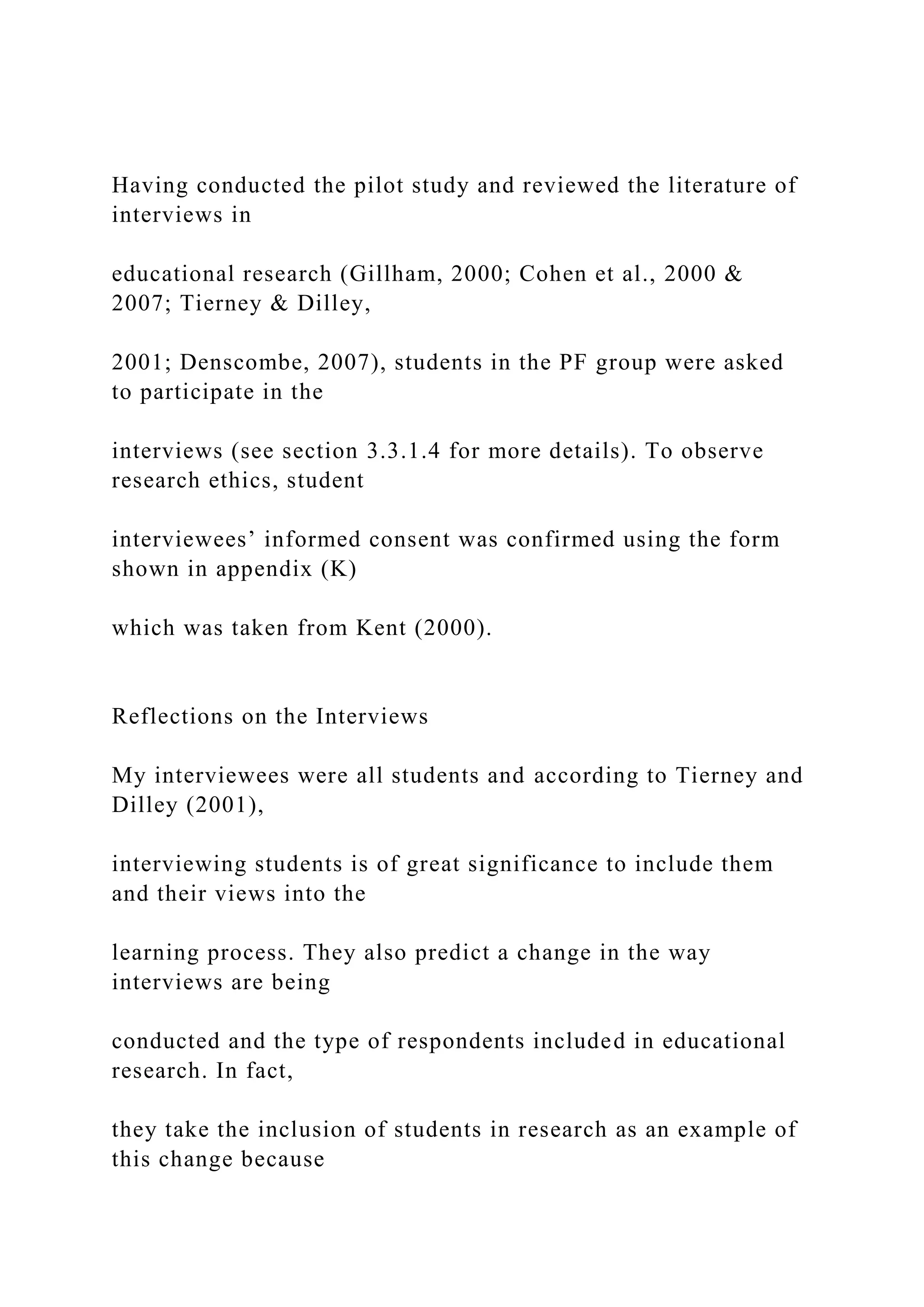 Having conducted the pilot study and reviewed the literature of
interviews in
educational research (Gillham, 2000; Cohen et al., 2000 &
2007; Tierney & Dilley,
2001; Denscombe, 2007), students in the PF group were asked
to participate in the
interviews (see section 3.3.1.4 for more details). To observe
research ethics, student
interviewees’ informed consent was confirmed using the form
shown in appendix (K)
which was taken from Kent (2000).
Reflections on the Interviews
My interviewees were all students and according to Tierney and
Dilley (2001),
interviewing students is of great significance to include them
and their views into the
learning process. They also predict a change in the way
interviews are being
conducted and the type of respondents included in educational
research. In fact,
they take the inclusion of students in research as an example of
this change because
 