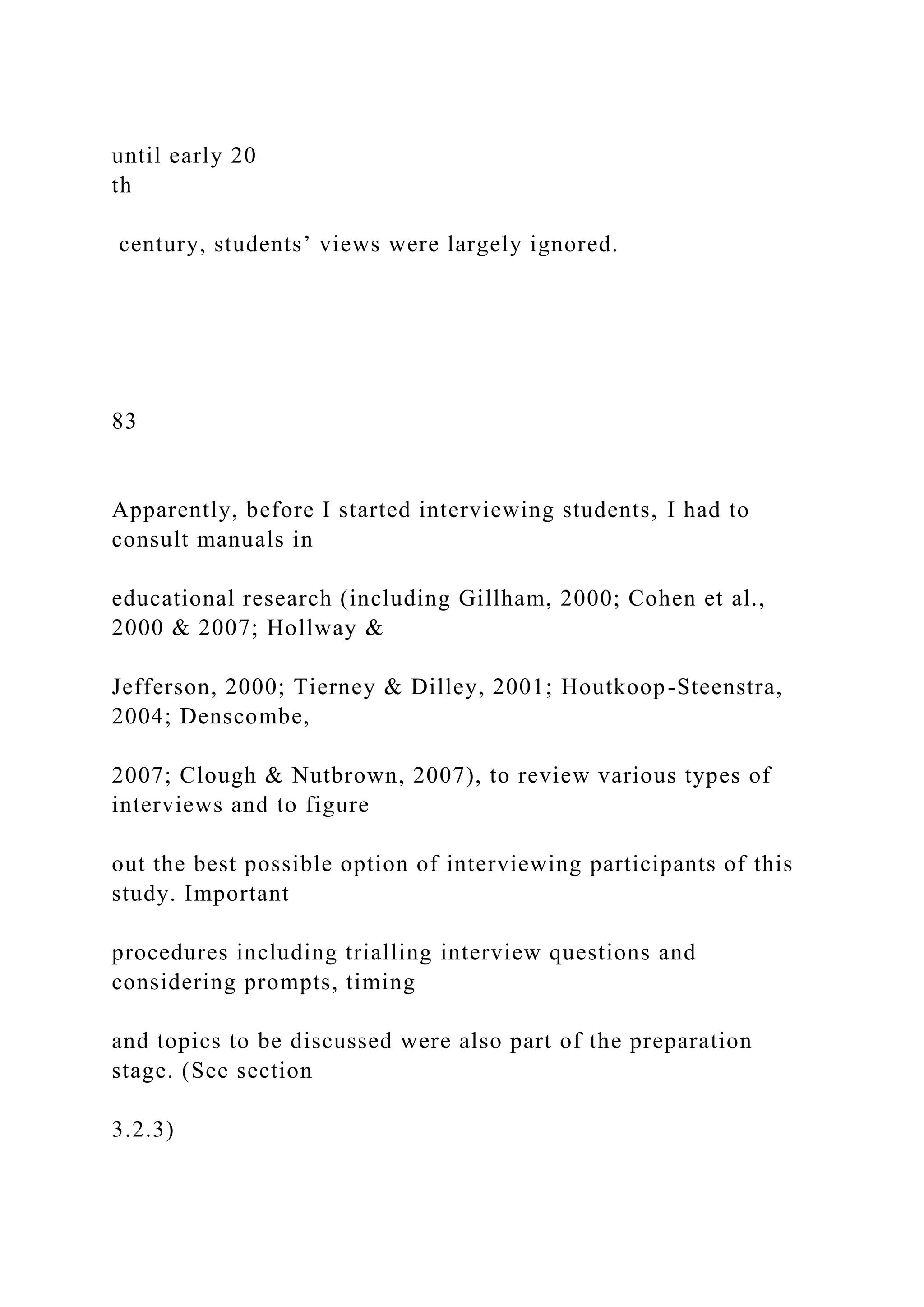 until early 20
th
century, students’ views were largely ignored.
83
Apparently, before I started interviewing students, I had to
consult manuals in
educational research (including Gillham, 2000; Cohen et al.,
2000 & 2007; Hollway &
Jefferson, 2000; Tierney & Dilley, 2001; Houtkoop-Steenstra,
2004; Denscombe,
2007; Clough & Nutbrown, 2007), to review various types of
interviews and to figure
out the best possible option of interviewing participants of this
study. Important
procedures including trialling interview questions and
considering prompts, timing
and topics to be discussed were also part of the preparation
stage. (See section
3.2.3)
 