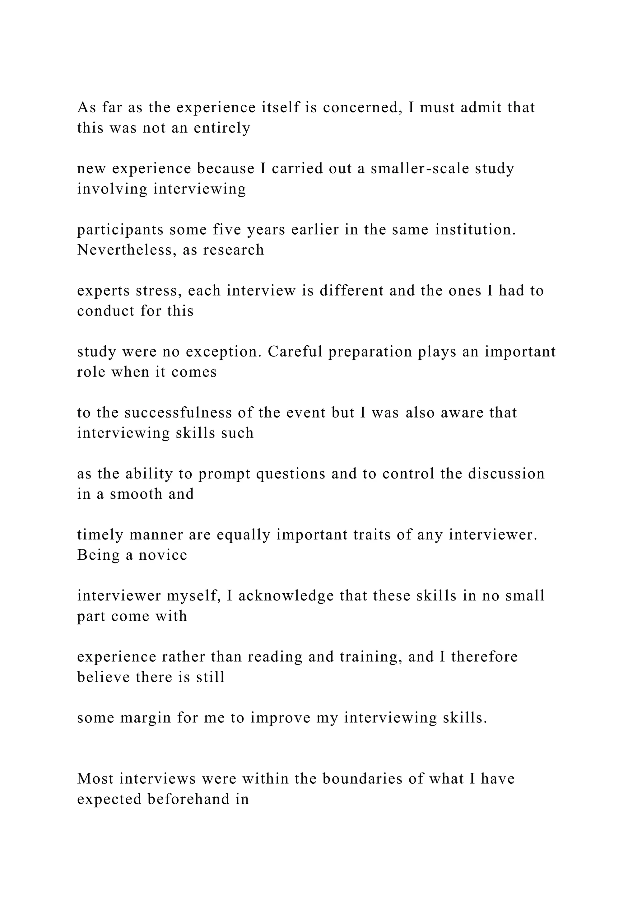 As far as the experience itself is concerned, I must admit that
this was not an entirely
new experience because I carried out a smaller-scale study
involving interviewing
participants some five years earlier in the same institution.
Nevertheless, as research
experts stress, each interview is different and the ones I had to
conduct for this
study were no exception. Careful preparation plays an important
role when it comes
to the successfulness of the event but I was also aware that
interviewing skills such
as the ability to prompt questions and to control the discussion
in a smooth and
timely manner are equally important traits of any interviewer.
Being a novice
interviewer myself, I acknowledge that these skills in no small
part come with
experience rather than reading and training, and I therefore
believe there is still
some margin for me to improve my interviewing skills.
Most interviews were within the boundaries of what I have
expected beforehand in
 