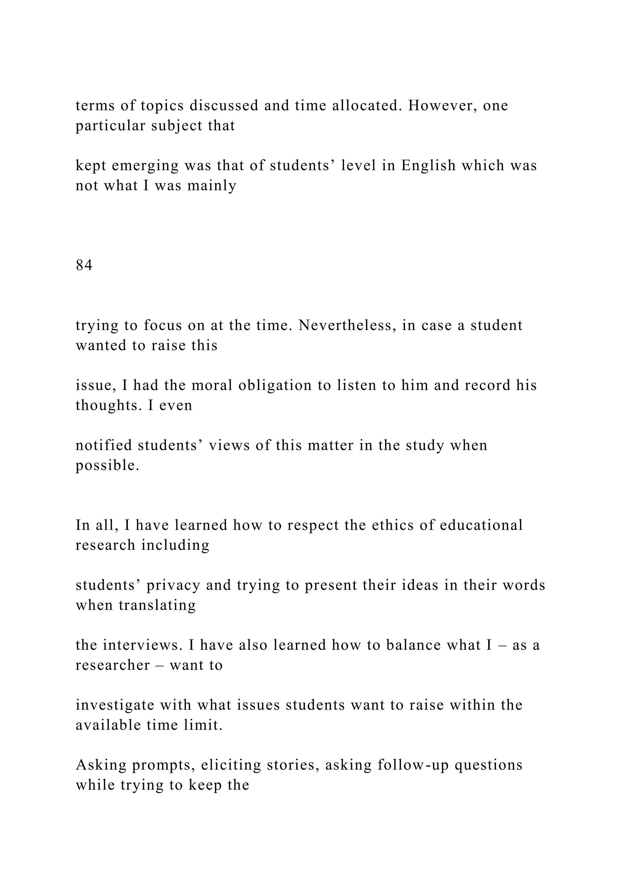 terms of topics discussed and time allocated. However, one
particular subject that
kept emerging was that of students’ level in English which was
not what I was mainly
84
trying to focus on at the time. Nevertheless, in case a student
wanted to raise this
issue, I had the moral obligation to listen to him and record his
thoughts. I even
notified students’ views of this matter in the study when
possible.
In all, I have learned how to respect the ethics of educational
research including
students’ privacy and trying to present their ideas in their words
when translating
the interviews. I have also learned how to balance what I – as a
researcher – want to
investigate with what issues students want to raise within the
available time limit.
Asking prompts, eliciting stories, asking follow-up questions
while trying to keep the
 