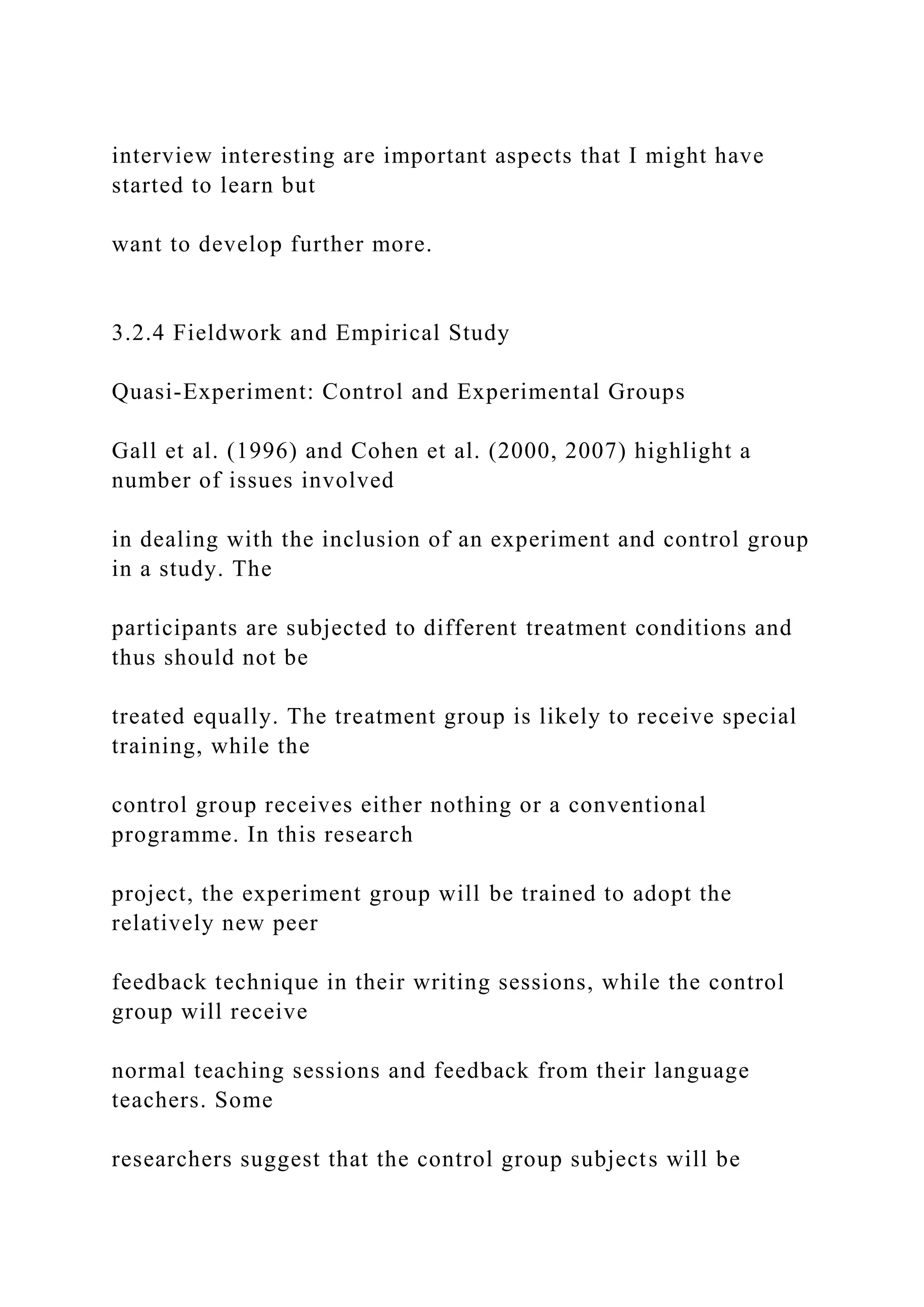 interview interesting are important aspects that I might have
started to learn but
want to develop further more.
3.2.4 Fieldwork and Empirical Study
Quasi-Experiment: Control and Experimental Groups
Gall et al. (1996) and Cohen et al. (2000, 2007) highlight a
number of issues involved
in dealing with the inclusion of an experiment and control group
in a study. The
participants are subjected to different treatment conditions and
thus should not be
treated equally. The treatment group is likely to receive special
training, while the
control group receives either nothing or a conventional
programme. In this research
project, the experiment group will be trained to adopt the
relatively new peer
feedback technique in their writing sessions, while the control
group will receive
normal teaching sessions and feedback from their language
teachers. Some
researchers suggest that the control group subjects will be
 