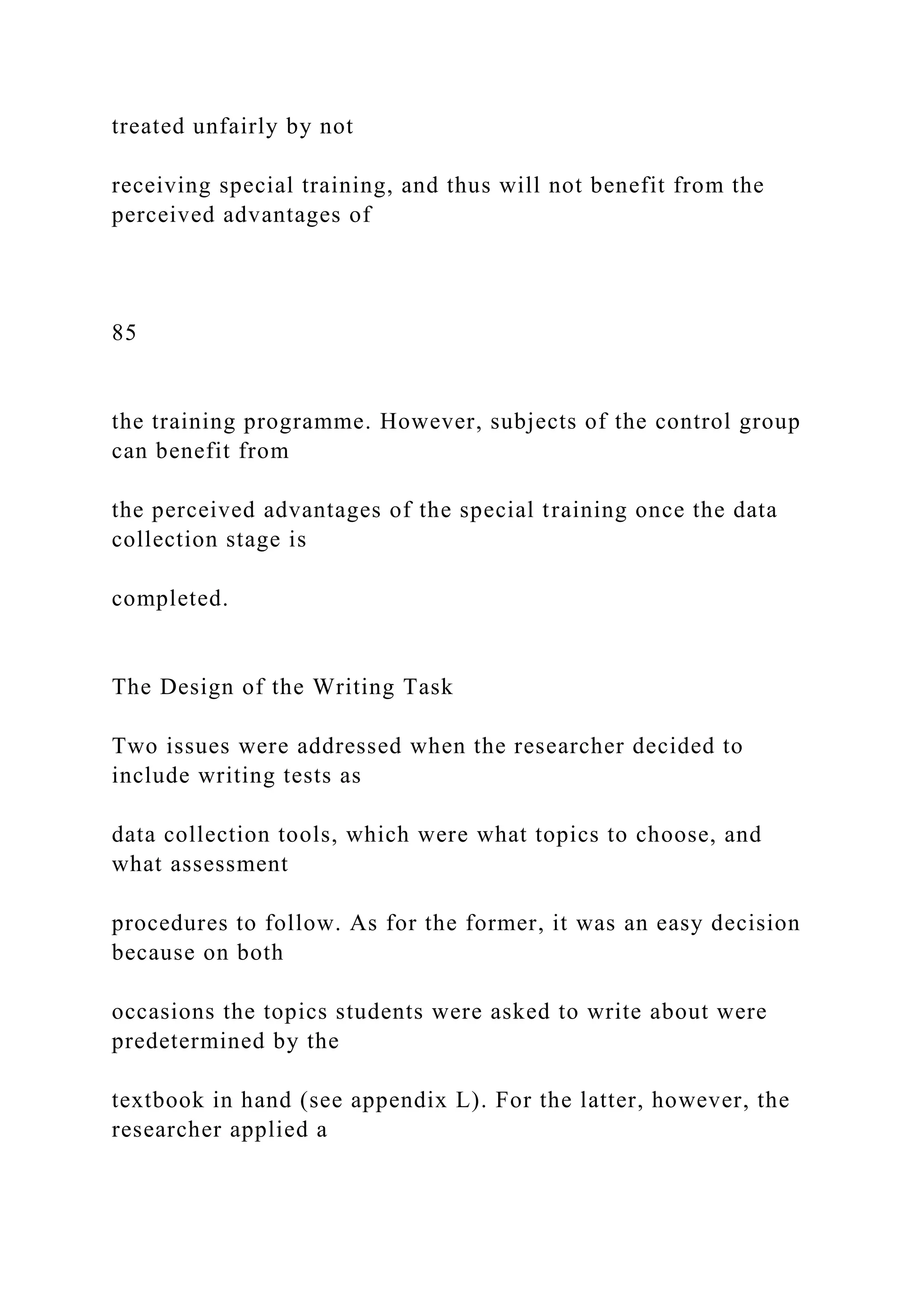 treated unfairly by not
receiving special training, and thus will not benefit from the
perceived advantages of
85
the training programme. However, subjects of the control group
can benefit from
the perceived advantages of the special training once the data
collection stage is
completed.
The Design of the Writing Task
Two issues were addressed when the researcher decided to
include writing tests as
data collection tools, which were what topics to choose, and
what assessment
procedures to follow. As for the former, it was an easy decision
because on both
occasions the topics students were asked to write about were
predetermined by the
textbook in hand (see appendix L). For the latter, however, the
researcher applied a
 