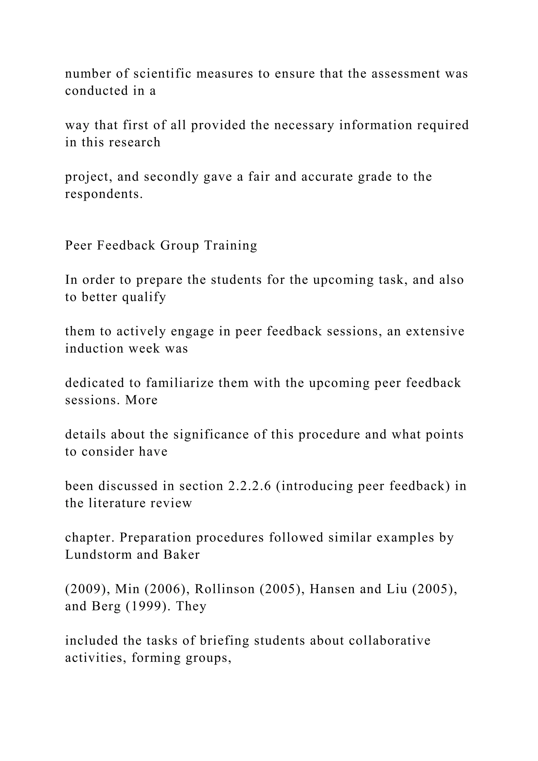 number of scientific measures to ensure that the assessment was
conducted in a
way that first of all provided the necessary information required
in this research
project, and secondly gave a fair and accurate grade to the
respondents.
Peer Feedback Group Training
In order to prepare the students for the upcoming task, and also
to better qualify
them to actively engage in peer feedback sessions, an extensive
induction week was
dedicated to familiarize them with the upcoming peer feedback
sessions. More
details about the significance of this procedure and what points
to consider have
been discussed in section 2.2.2.6 (introducing peer feedback) in
the literature review
chapter. Preparation procedures followed similar examples by
Lundstorm and Baker
(2009), Min (2006), Rollinson (2005), Hansen and Liu (2005),
and Berg (1999). They
included the tasks of briefing students about collaborative
activities, forming groups,
 
