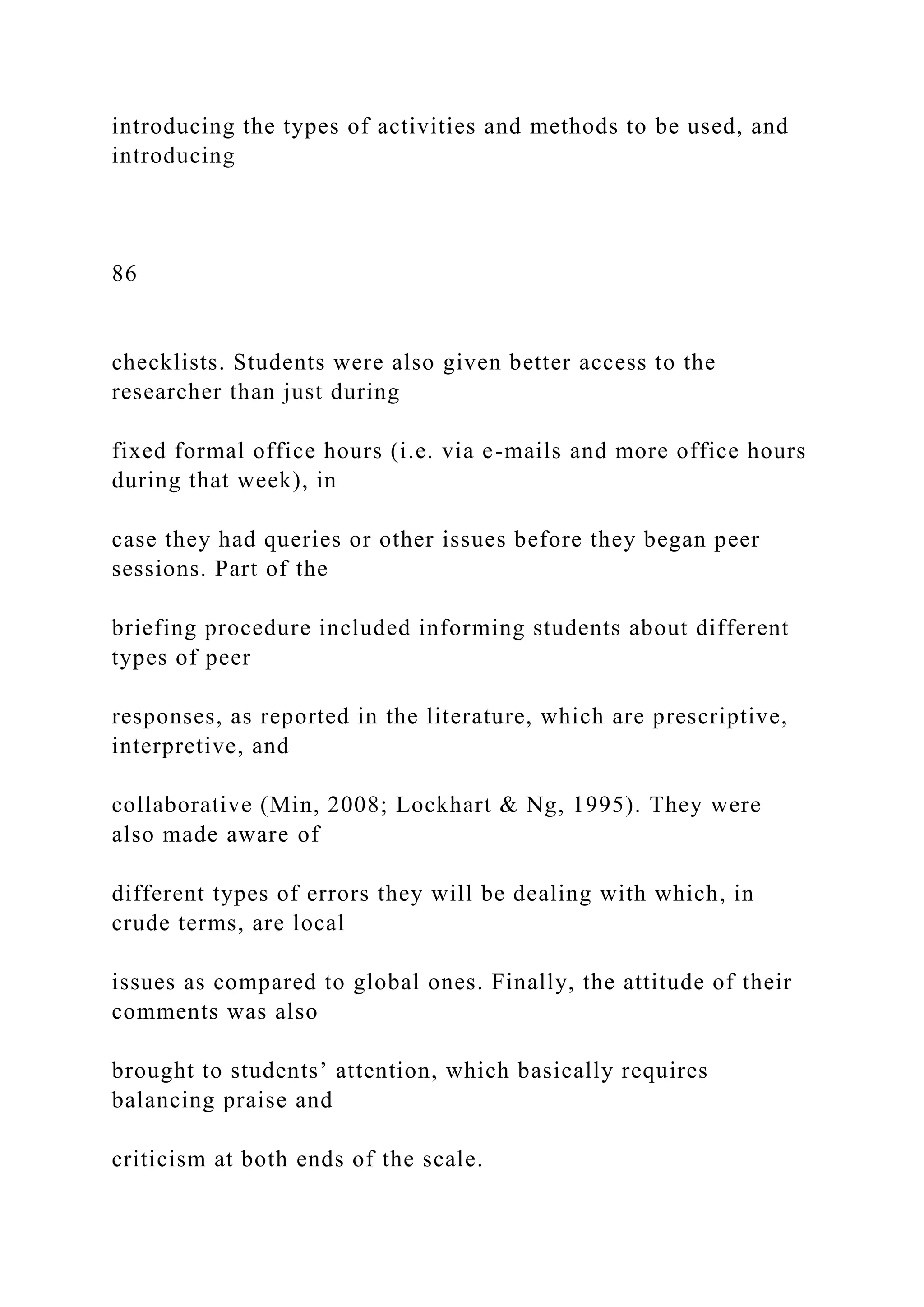 introducing the types of activities and methods to be used, and
introducing
86
checklists. Students were also given better access to the
researcher than just during
fixed formal office hours (i.e. via e-mails and more office hours
during that week), in
case they had queries or other issues before they began peer
sessions. Part of the
briefing procedure included informing students about different
types of peer
responses, as reported in the literature, which are prescriptive,
interpretive, and
collaborative (Min, 2008; Lockhart & Ng, 1995). They were
also made aware of
different types of errors they will be dealing with which, in
crude terms, are local
issues as compared to global ones. Finally, the attitude of their
comments was also
brought to students’ attention, which basically requires
balancing praise and
criticism at both ends of the scale.
 
