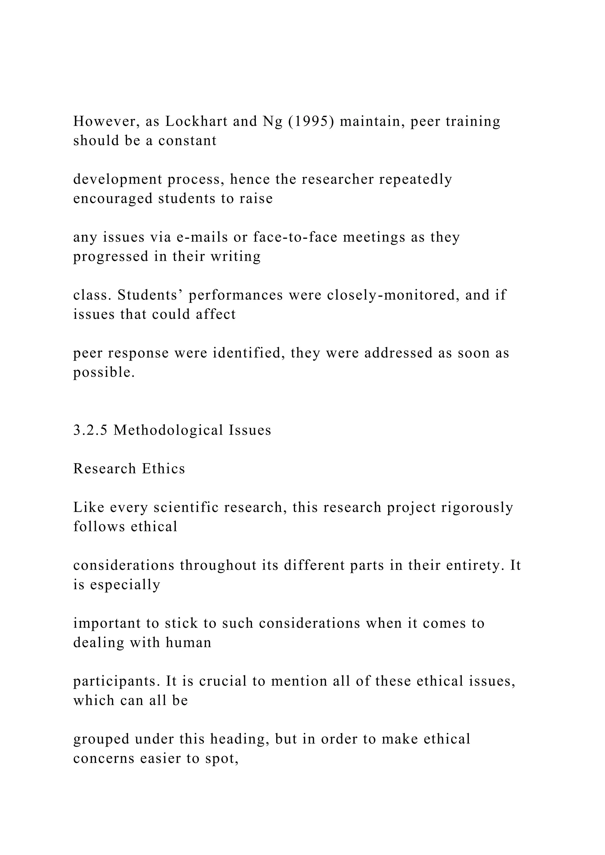 However, as Lockhart and Ng (1995) maintain, peer training
should be a constant
development process, hence the researcher repeatedly
encouraged students to raise
any issues via e-mails or face-to-face meetings as they
progressed in their writing
class. Students’ performances were closely-monitored, and if
issues that could affect
peer response were identified, they were addressed as soon as
possible.
3.2.5 Methodological Issues
Research Ethics
Like every scientific research, this research project rigorously
follows ethical
considerations throughout its different parts in their entirety. It
is especially
important to stick to such considerations when it comes to
dealing with human
participants. It is crucial to mention all of these ethical issues,
which can all be
grouped under this heading, but in order to make ethical
concerns easier to spot,
 