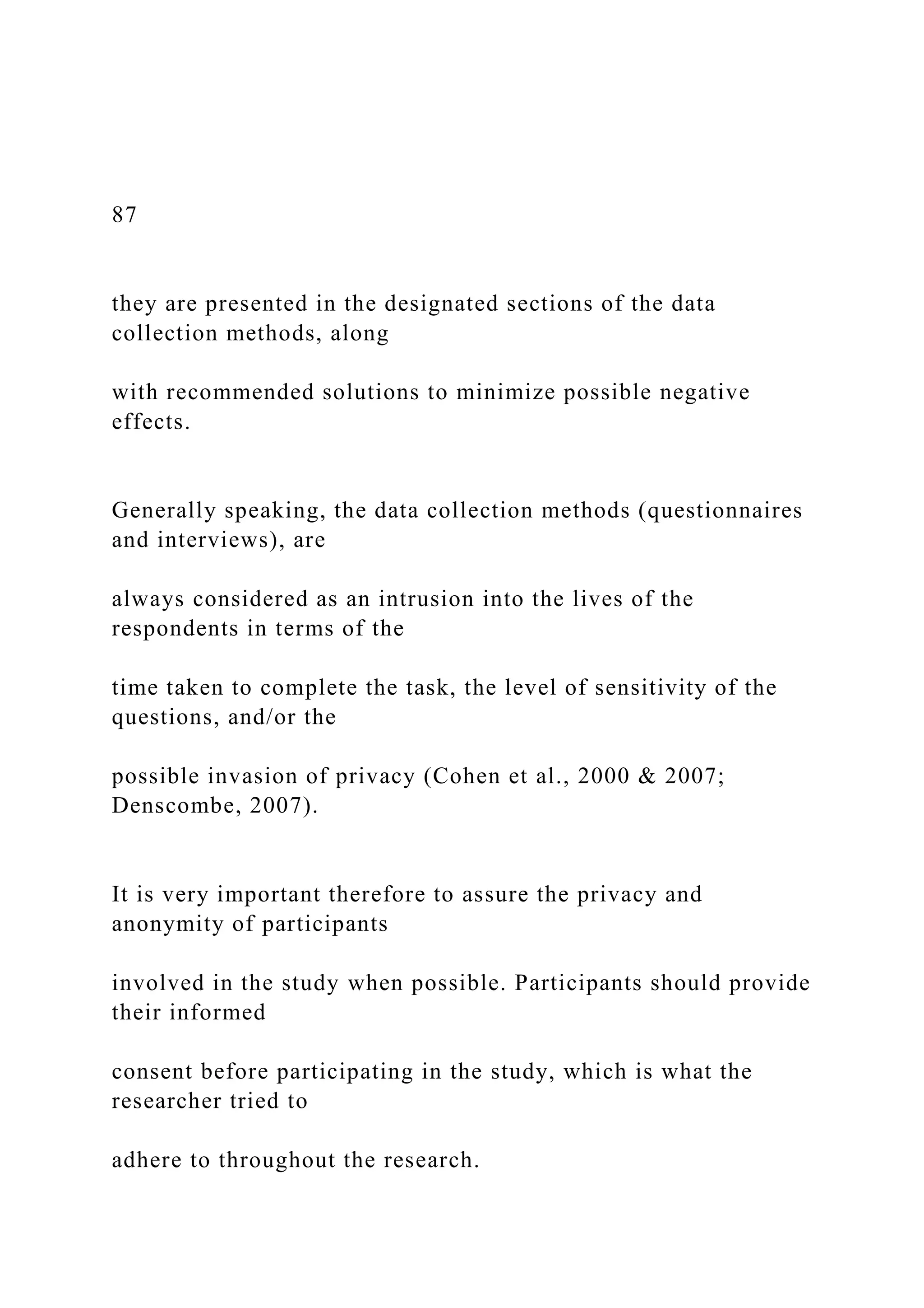 87
they are presented in the designated sections of the data
collection methods, along
with recommended solutions to minimize possible negative
effects.
Generally speaking, the data collection methods (questionnaires
and interviews), are
always considered as an intrusion into the lives of the
respondents in terms of the
time taken to complete the task, the level of sensitivity of the
questions, and/or the
possible invasion of privacy (Cohen et al., 2000 & 2007;
Denscombe, 2007).
It is very important therefore to assure the privacy and
anonymity of participants
involved in the study when possible. Participants should provide
their informed
consent before participating in the study, which is what the
researcher tried to
adhere to throughout the research.
 