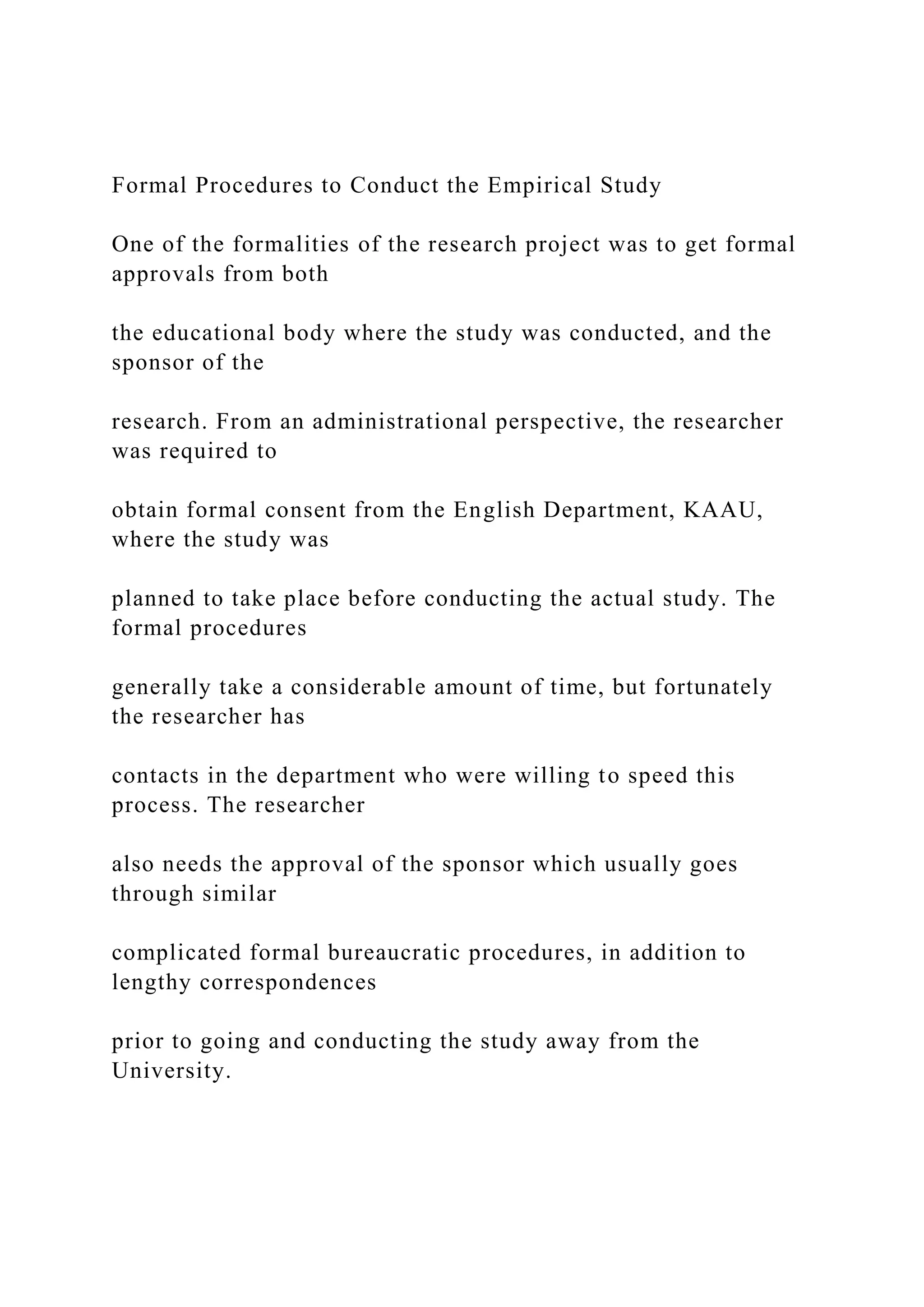 Formal Procedures to Conduct the Empirical Study
One of the formalities of the research project was to get formal
approvals from both
the educational body where the study was conducted, and the
sponsor of the
research. From an administrational perspective, the researcher
was required to
obtain formal consent from the English Department, KAAU,
where the study was
planned to take place before conducting the actual study. The
formal procedures
generally take a considerable amount of time, but fortunately
the researcher has
contacts in the department who were willing to speed this
process. The researcher
also needs the approval of the sponsor which usually goes
through similar
complicated formal bureaucratic procedures, in addition to
lengthy correspondences
prior to going and conducting the study away from the
University.
 