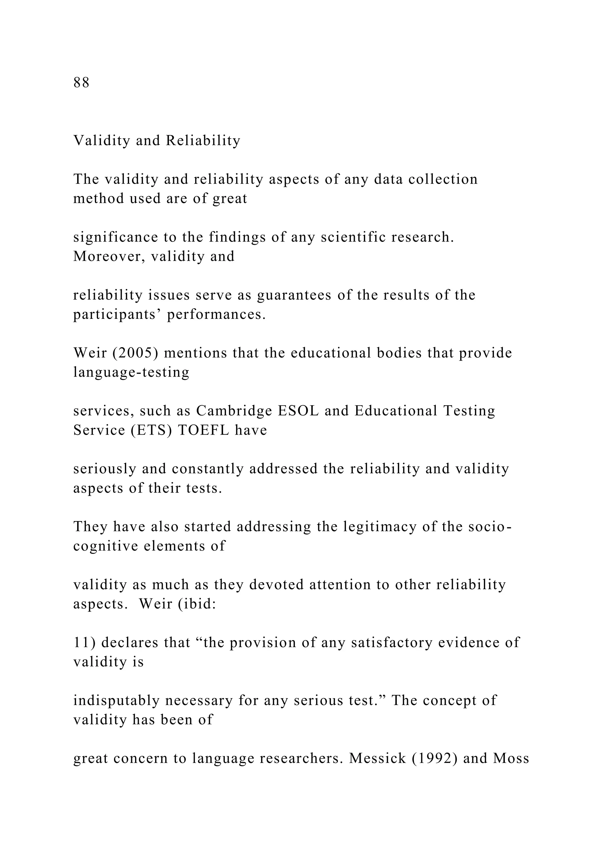 88
Validity and Reliability
The validity and reliability aspects of any data collection
method used are of great
significance to the findings of any scientific research.
Moreover, validity and
reliability issues serve as guarantees of the results of the
participants’ performances.
Weir (2005) mentions that the educational bodies that provide
language-testing
services, such as Cambridge ESOL and Educational Testing
Service (ETS) TOEFL have
seriously and constantly addressed the reliability and validity
aspects of their tests.
They have also started addressing the legitimacy of the socio-
cognitive elements of
validity as much as they devoted attention to other reliability
aspects. Weir (ibid:
11) declares that “the provision of any satisfactory evidence of
validity is
indisputably necessary for any serious test.” The concept of
validity has been of
great concern to language researchers. Messick (1992) and Moss
 