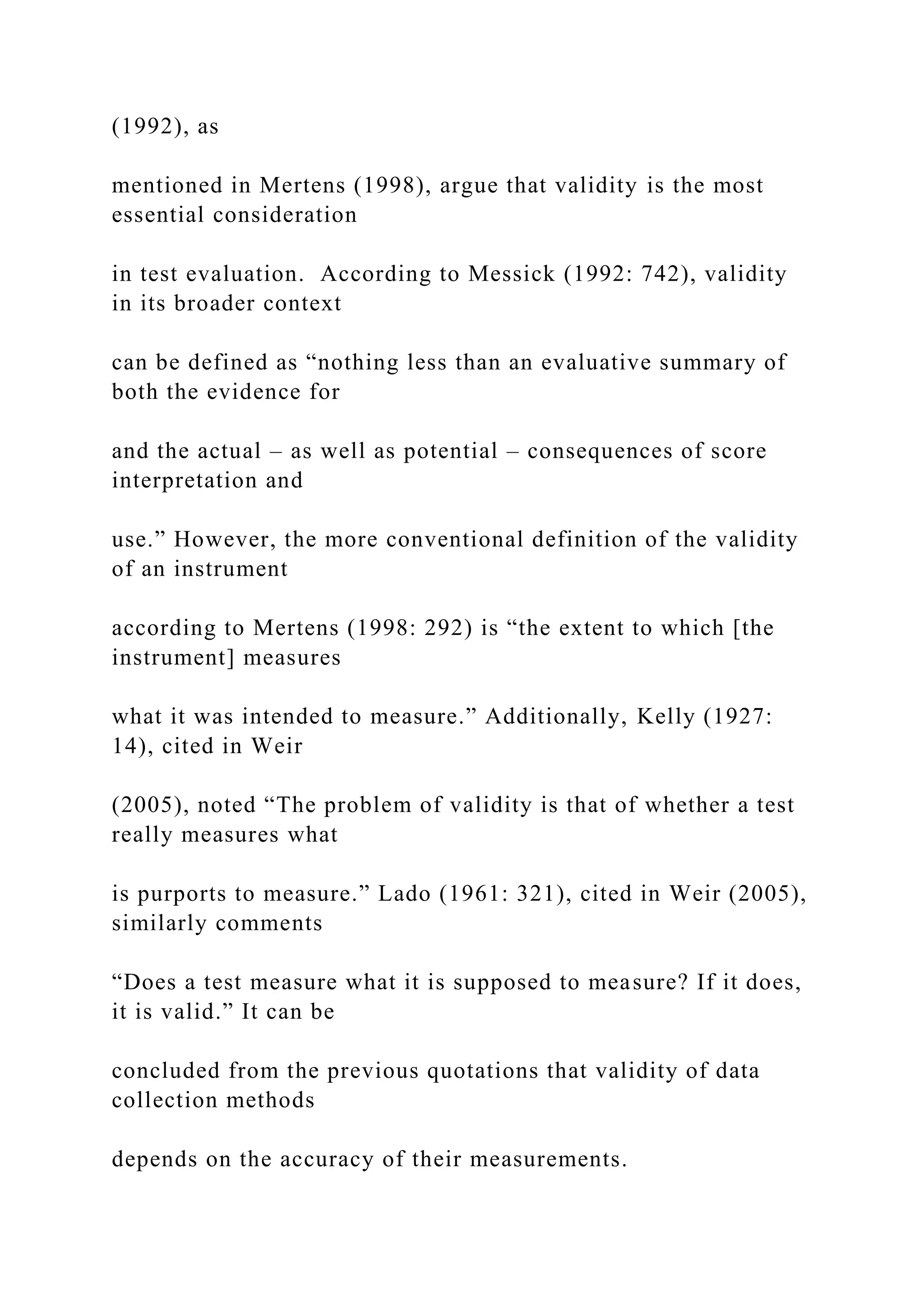 (1992), as
mentioned in Mertens (1998), argue that validity is the most
essential consideration
in test evaluation. According to Messick (1992: 742), validity
in its broader context
can be defined as “nothing less than an evaluative summary of
both the evidence for
and the actual – as well as potential – consequences of score
interpretation and
use.” However, the more conventional definition of the validity
of an instrument
according to Mertens (1998: 292) is “the extent to which [the
instrument] measures
what it was intended to measure.” Additionally, Kelly (1927:
14), cited in Weir
(2005), noted “The problem of validity is that of whether a test
really measures what
is purports to measure.” Lado (1961: 321), cited in Weir (2005),
similarly comments
“Does a test measure what it is supposed to measure? If it does,
it is valid.” It can be
concluded from the previous quotations that validity of data
collection methods
depends on the accuracy of their measurements.
 