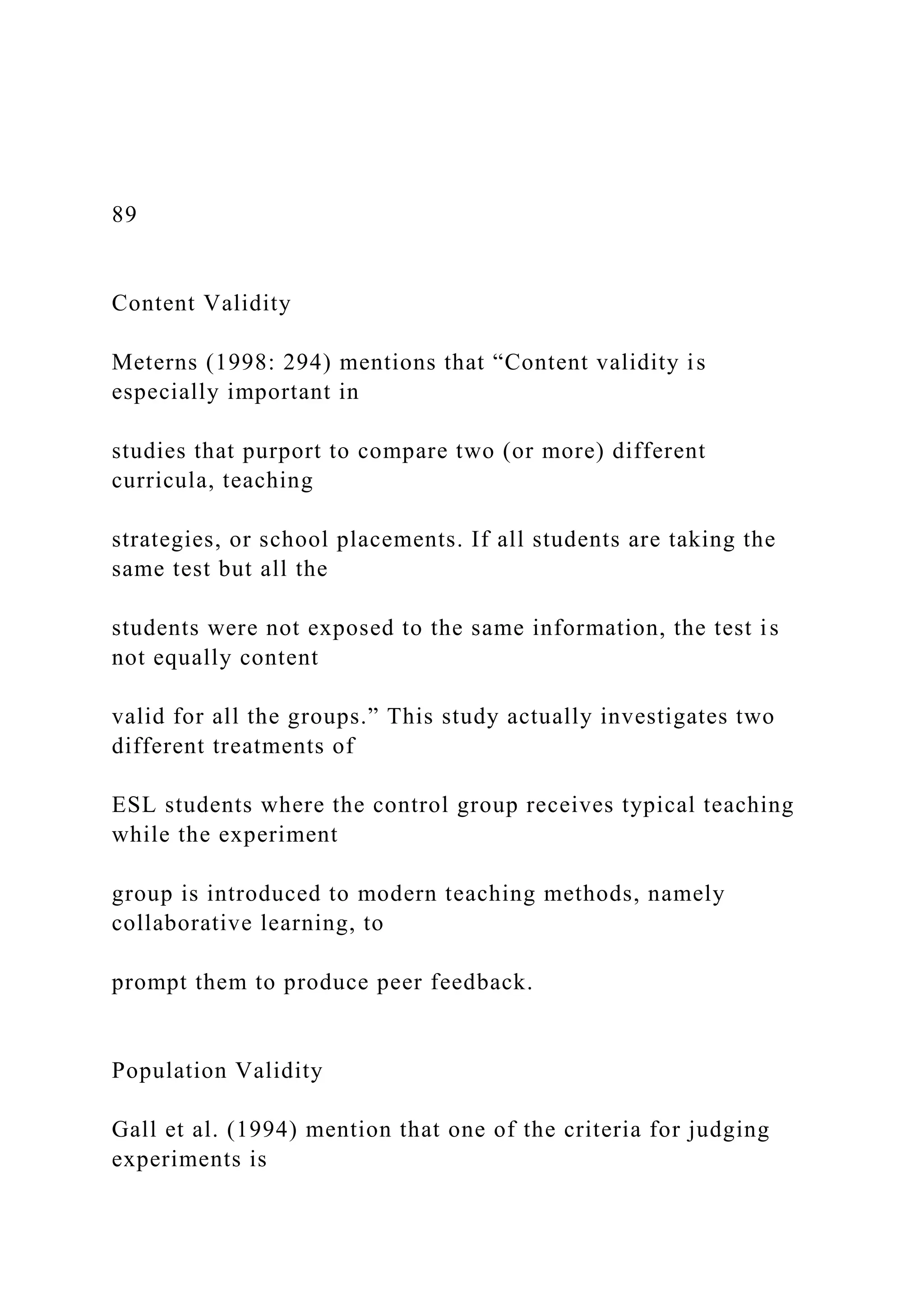 89
Content Validity
Meterns (1998: 294) mentions that “Content validity is
especially important in
studies that purport to compare two (or more) different
curricula, teaching
strategies, or school placements. If all students are taking the
same test but all the
students were not exposed to the same information, the test is
not equally content
valid for all the groups.” This study actually investigates two
different treatments of
ESL students where the control group receives typical teaching
while the experiment
group is introduced to modern teaching methods, namely
collaborative learning, to
prompt them to produce peer feedback.
Population Validity
Gall et al. (1994) mention that one of the criteria for judging
experiments is
 