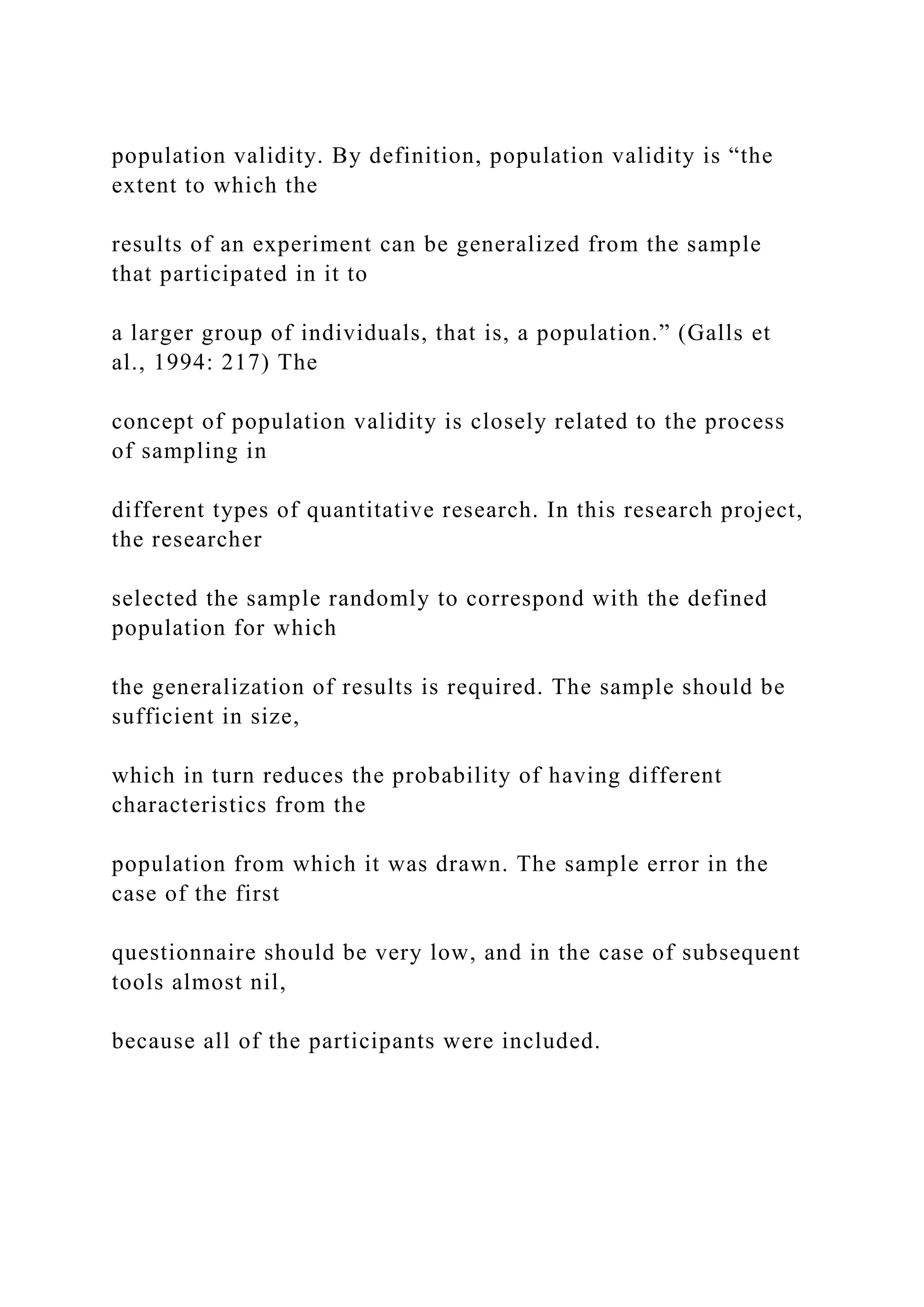 population validity. By definition, population validity is “the
extent to which the
results of an experiment can be generalized from the sample
that participated in it to
a larger group of individuals, that is, a population.” (Galls et
al., 1994: 217) The
concept of population validity is closely related to the process
of sampling in
different types of quantitative research. In this research project,
the researcher
selected the sample randomly to correspond with the defined
population for which
the generalization of results is required. The sample should be
sufficient in size,
which in turn reduces the probability of having different
characteristics from the
population from which it was drawn. The sample error in the
case of the first
questionnaire should be very low, and in the case of subsequent
tools almost nil,
because all of the participants were included.
 