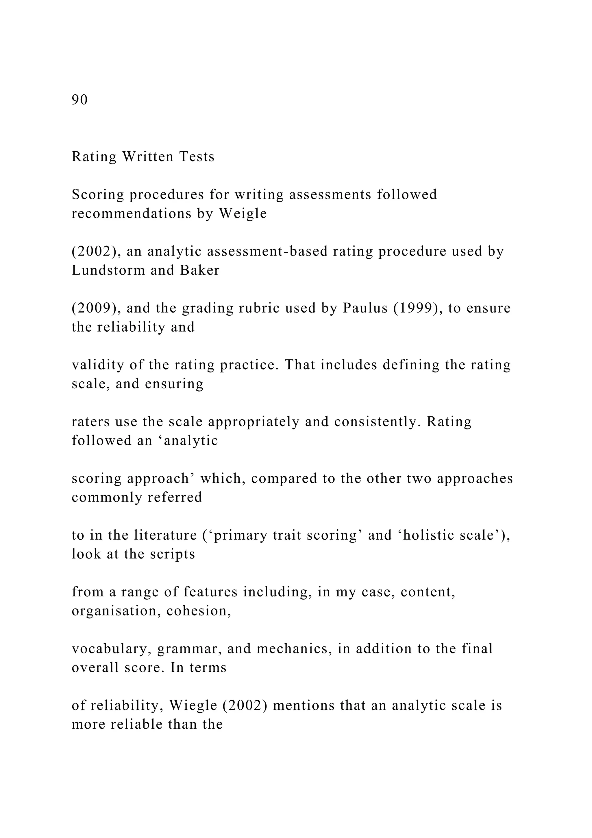 90
Rating Written Tests
Scoring procedures for writing assessments followed
recommendations by Weigle
(2002), an analytic assessment-based rating procedure used by
Lundstorm and Baker
(2009), and the grading rubric used by Paulus (1999), to ensure
the reliability and
validity of the rating practice. That includes defining the rating
scale, and ensuring
raters use the scale appropriately and consistently. Rating
followed an ‘analytic
scoring approach’ which, compared to the other two approaches
commonly referred
to in the literature (‘primary trait scoring’ and ‘holistic scale’),
look at the scripts
from a range of features including, in my case, content,
organisation, cohesion,
vocabulary, grammar, and mechanics, in addition to the final
overall score. In terms
of reliability, Wiegle (2002) mentions that an analytic scale is
more reliable than the
 