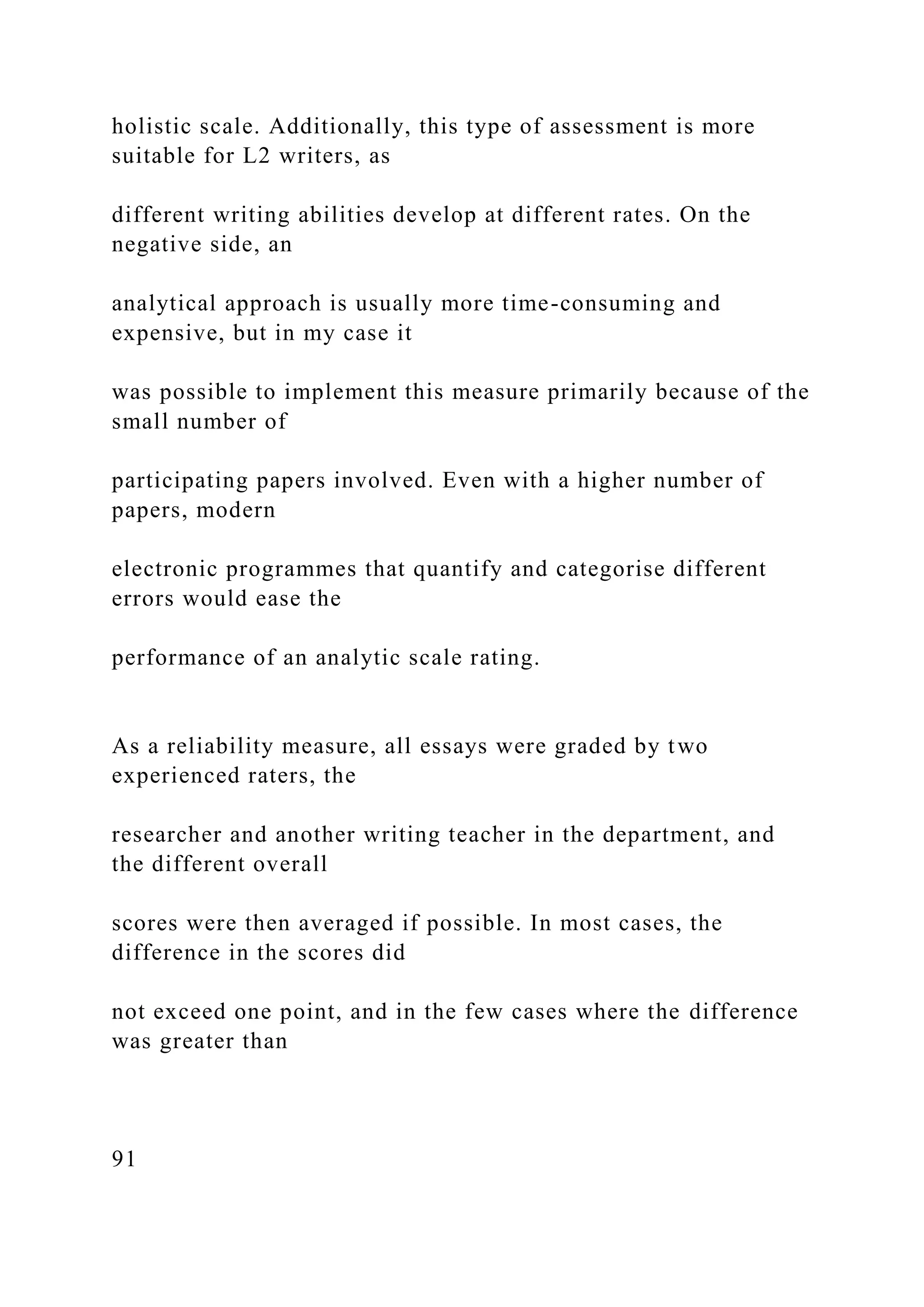 holistic scale. Additionally, this type of assessment is more
suitable for L2 writers, as
different writing abilities develop at different rates. On the
negative side, an
analytical approach is usually more time-consuming and
expensive, but in my case it
was possible to implement this measure primarily because of the
small number of
participating papers involved. Even with a higher number of
papers, modern
electronic programmes that quantify and categorise different
errors would ease the
performance of an analytic scale rating.
As a reliability measure, all essays were graded by two
experienced raters, the
researcher and another writing teacher in the department, and
the different overall
scores were then averaged if possible. In most cases, the
difference in the scores did
not exceed one point, and in the few cases where the difference
was greater than
91
 