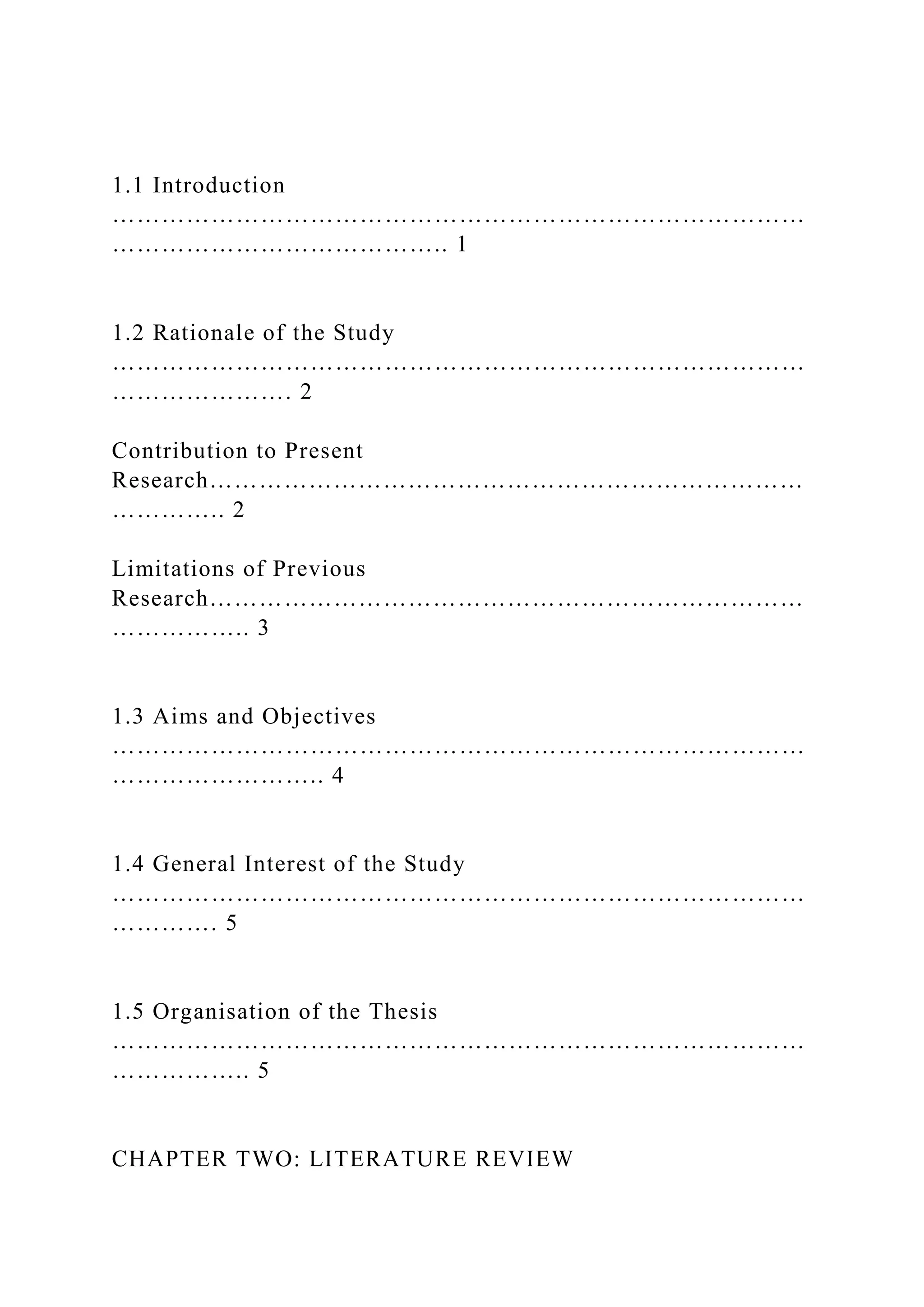 1.1 Introduction
…………………………………………………………………………
………………………………….. 1
1.2 Rationale of the Study
…………………………………………………………………………
…………………. 2
Contribution to Present
Research………………………………………………………………
………….. 2
Limitations of Previous
Research………………………………………………………………
…………….. 3
1.3 Aims and Objectives
…………………………………………………………………………
…………………….. 4
1.4 General Interest of the Study
…………………………………………………………………………
…………. 5
1.5 Organisation of the Thesis
…………………………………………………………………………
…………….. 5
CHAPTER TWO: LITERATURE REVIEW
 