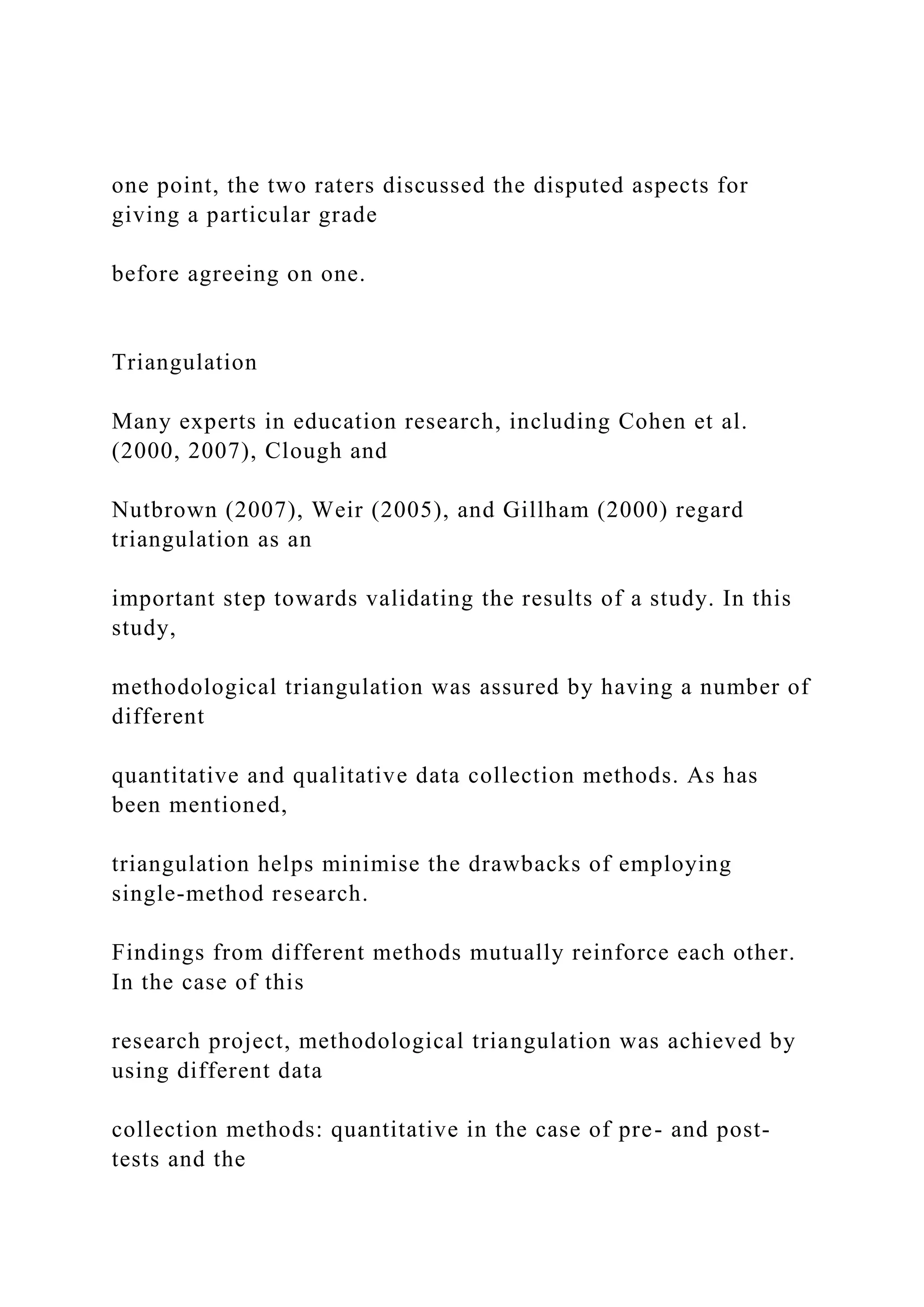 one point, the two raters discussed the disputed aspects for
giving a particular grade
before agreeing on one.
Triangulation
Many experts in education research, including Cohen et al.
(2000, 2007), Clough and
Nutbrown (2007), Weir (2005), and Gillham (2000) regard
triangulation as an
important step towards validating the results of a study. In this
study,
methodological triangulation was assured by having a number of
different
quantitative and qualitative data collection methods. As has
been mentioned,
triangulation helps minimise the drawbacks of employing
single-method research.
Findings from different methods mutually reinforce each other.
In the case of this
research project, methodological triangulation was achieved by
using different data
collection methods: quantitative in the case of pre- and post-
tests and the
 