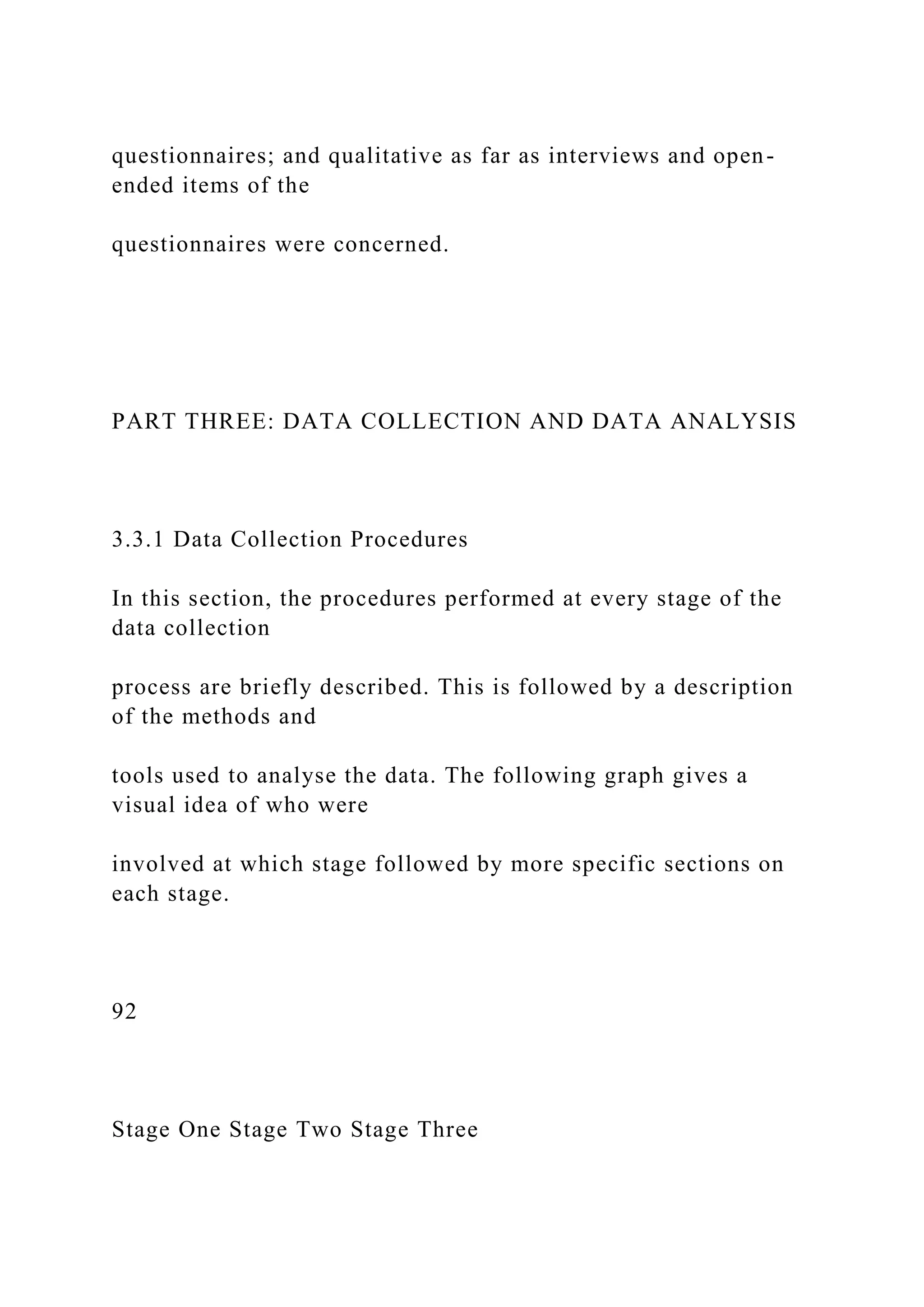 questionnaires; and qualitative as far as interviews and open-
ended items of the
questionnaires were concerned.
PART THREE: DATA COLLECTION AND DATA ANALYSIS
3.3.1 Data Collection Procedures
In this section, the procedures performed at every stage of the
data collection
process are briefly described. This is followed by a description
of the methods and
tools used to analyse the data. The following graph gives a
visual idea of who were
involved at which stage followed by more specific sections on
each stage.
92
Stage One Stage Two Stage Three
 