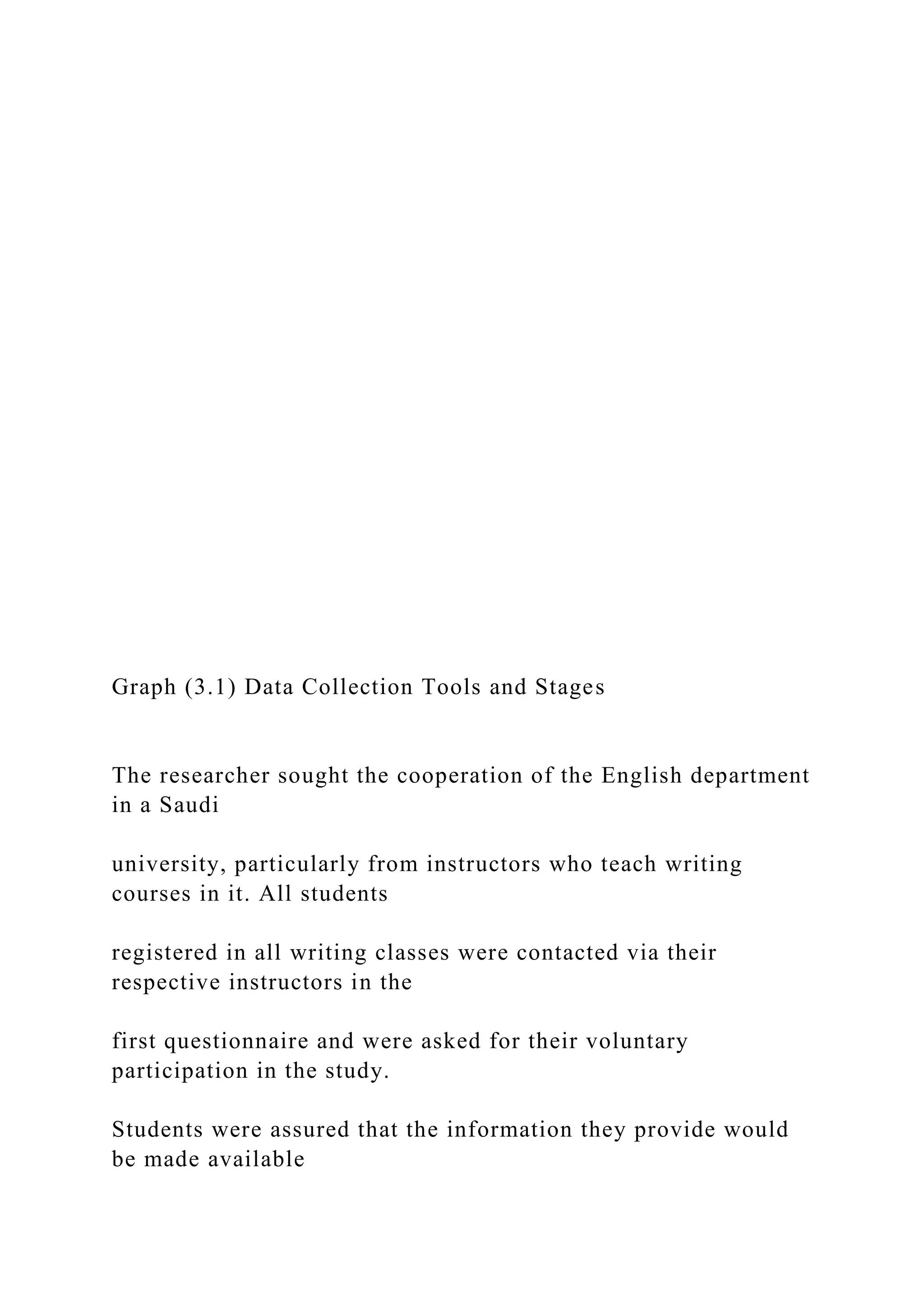 Graph (3.1) Data Collection Tools and Stages
The researcher sought the cooperation of the English department
in a Saudi
university, particularly from instructors who teach writing
courses in it. All students
registered in all writing classes were contacted via their
respective instructors in the
first questionnaire and were asked for their voluntary
participation in the study.
Students were assured that the information they provide would
be made available
 