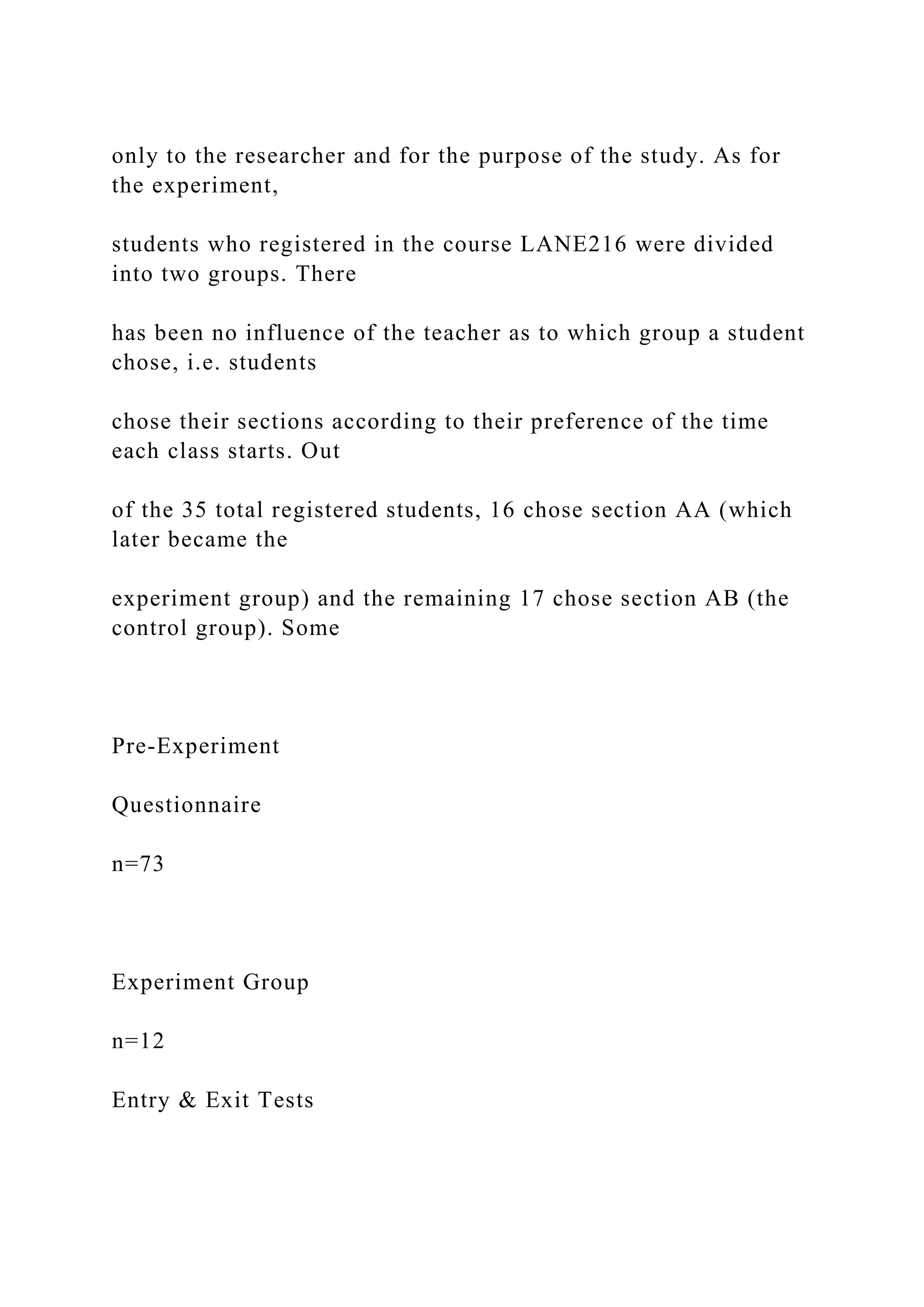 only to the researcher and for the purpose of the study. As for
the experiment,
students who registered in the course LANE216 were divided
into two groups. There
has been no influence of the teacher as to which group a student
chose, i.e. students
chose their sections according to their preference of the time
each class starts. Out
of the 35 total registered students, 16 chose section AA (which
later became the
experiment group) and the remaining 17 chose section AB (the
control group). Some
Pre-Experiment
Questionnaire
n=73
Experiment Group
n=12
Entry & Exit Tests
 